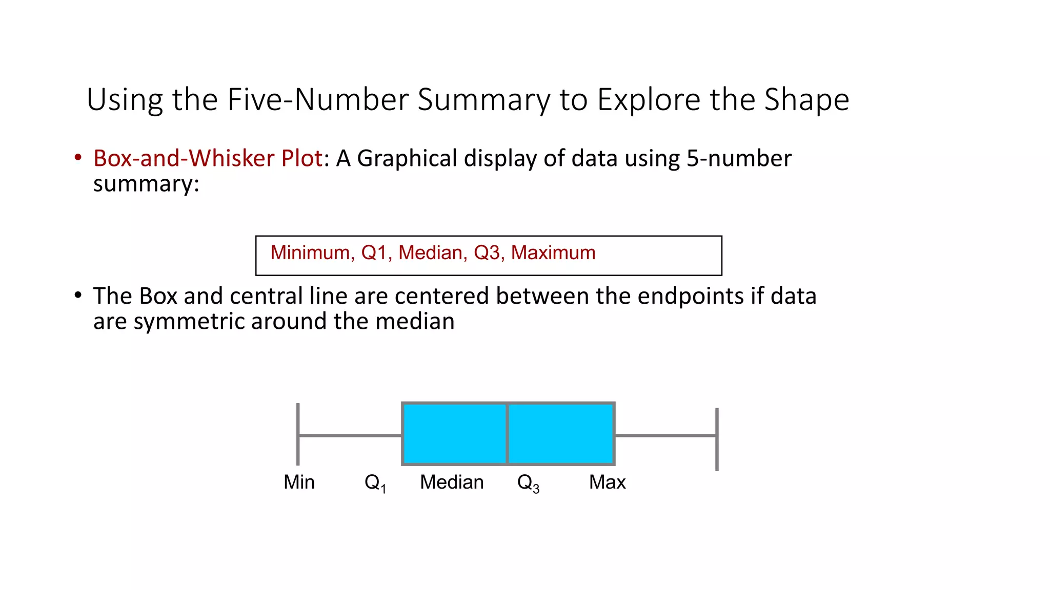Using the Five-Number Summary to Explore the Shape
• Box-and-Whisker Plot: A Graphical display of data using 5-number
summary:
• The Box and central line are centered between the endpoints if data
are symmetric around the median
Minimum, Q1, Median, Q3, Maximum
Min Q1 Median Q3 Max
 