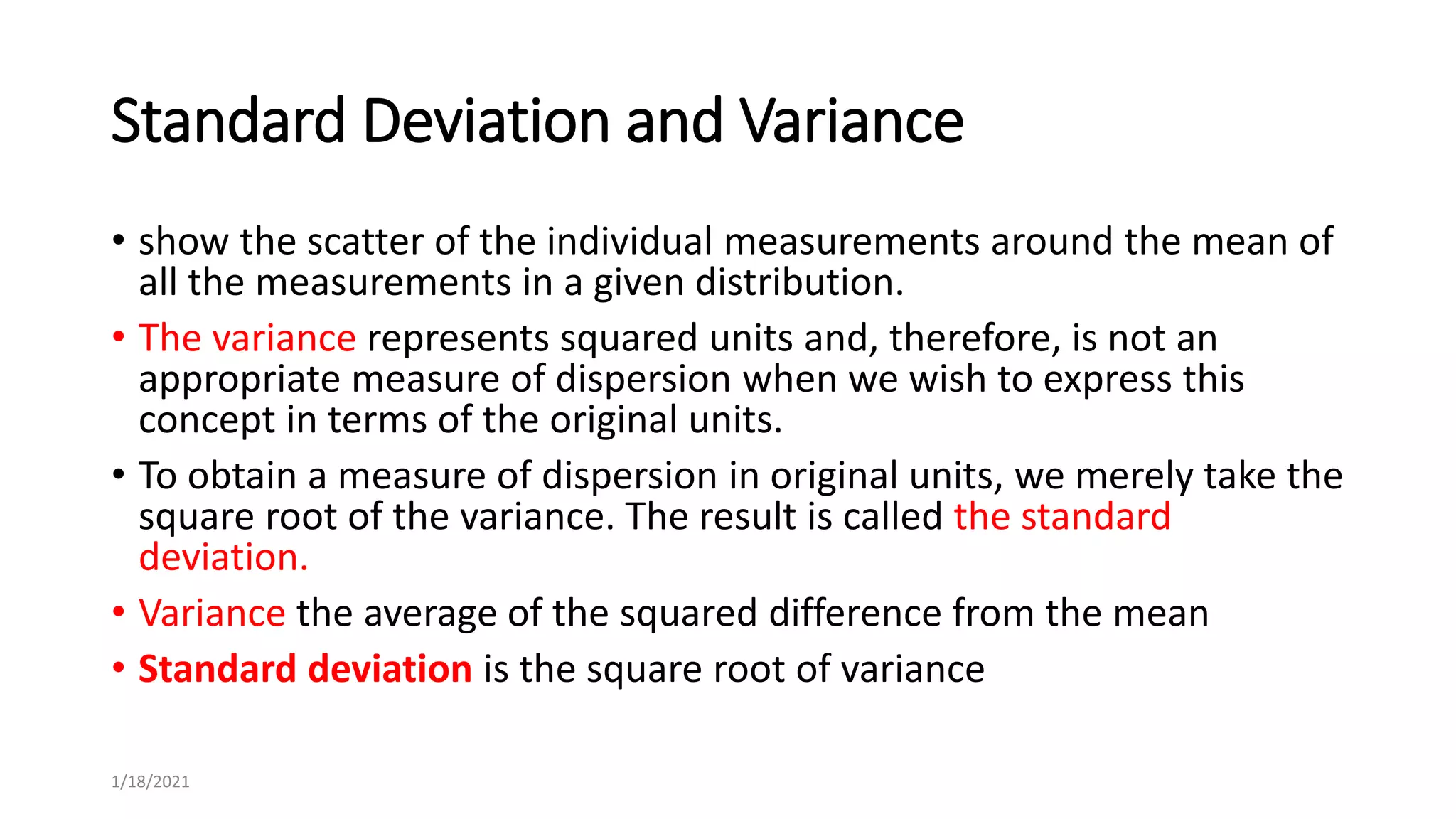 Standard Deviation and Variance
• show the scatter of the individual measurements around the mean of
all the measurements in a given distribution.
• The variance represents squared units and, therefore, is not an
appropriate measure of dispersion when we wish to express this
concept in terms of the original units.
• To obtain a measure of dispersion in original units, we merely take the
square root of the variance. The result is called the standard
deviation.
• Variance the average of the squared difference from the mean
• Standard deviation is the square root of variance
1/18/2021
 