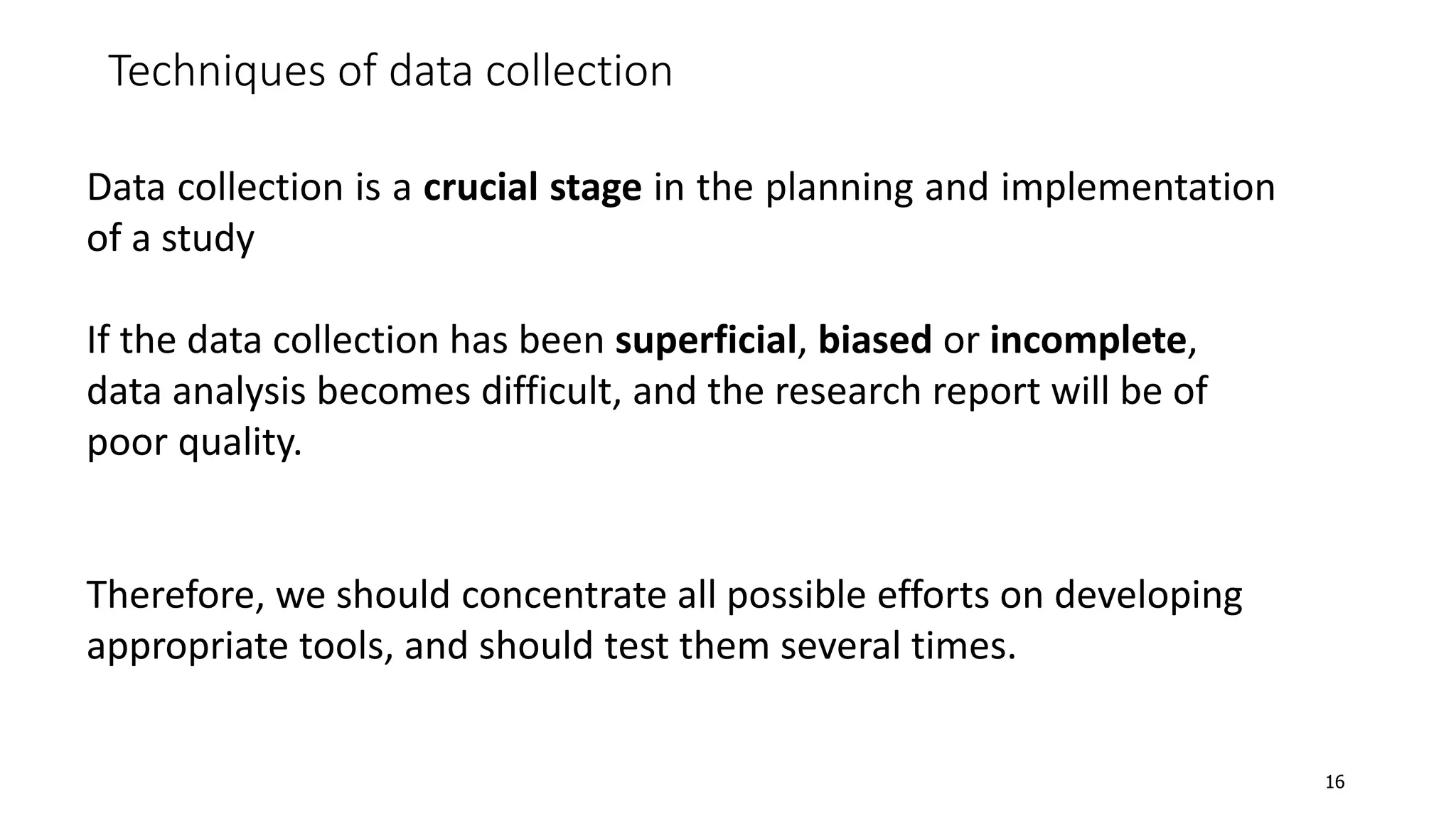 Techniques of data collection
Data collection is a crucial stage in the planning and implementation
of a study
If the data collection has been superficial, biased or incomplete,
data analysis becomes difficult, and the research report will be of
poor quality.
Therefore, we should concentrate all possible efforts on developing
appropriate tools, and should test them several times.
16
 