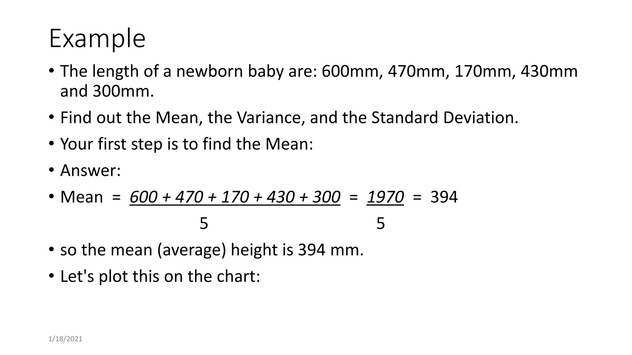 Example
• The length of a newborn baby are: 600mm, 470mm, 170mm, 430mm
and 300mm.
• Find out the Mean, the Variance, and the Standard Deviation.
• Your first step is to find the Mean:
• Answer:
• Mean = 600 + 470 + 170 + 430 + 300 = 1970 = 394
5 5
• so the mean (average) height is 394 mm.
• Let's plot this on the chart:
1/18/2021
 