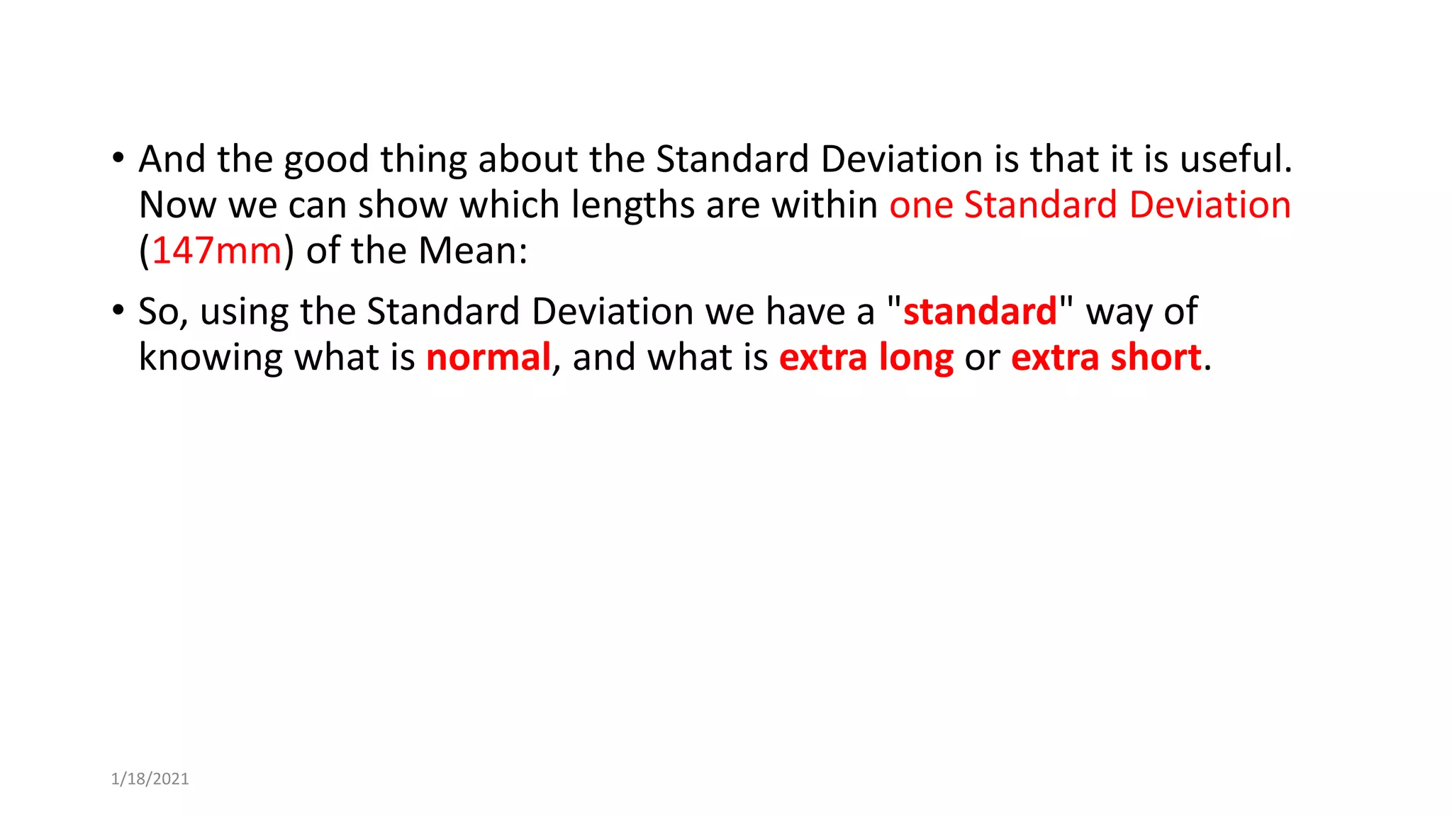 • And the good thing about the Standard Deviation is that it is useful.
Now we can show which lengths are within one Standard Deviation
(147mm) of the Mean:
• So, using the Standard Deviation we have a "standard" way of
knowing what is normal, and what is extra long or extra short.
1/18/2021
 