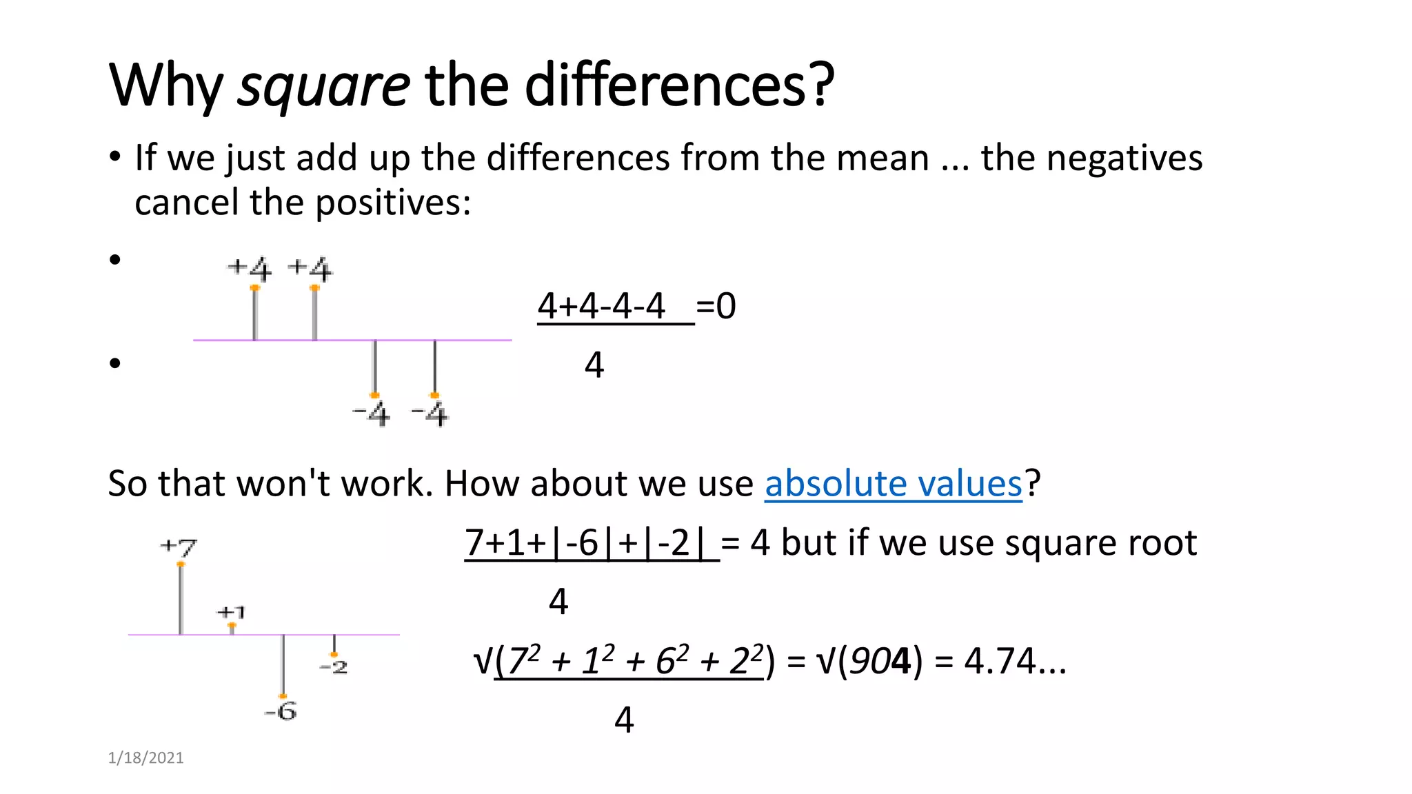 Why square the differences?
• If we just add up the differences from the mean ... the negatives
cancel the positives:
•
4+4-4-4 =0
• 4
So that won't work. How about we use absolute values?
7+1+|-6|+|-2| = 4 but if we use square root
4
√(72 + 12 + 62 + 22) = √(904) = 4.74...
4
1/18/2021
 