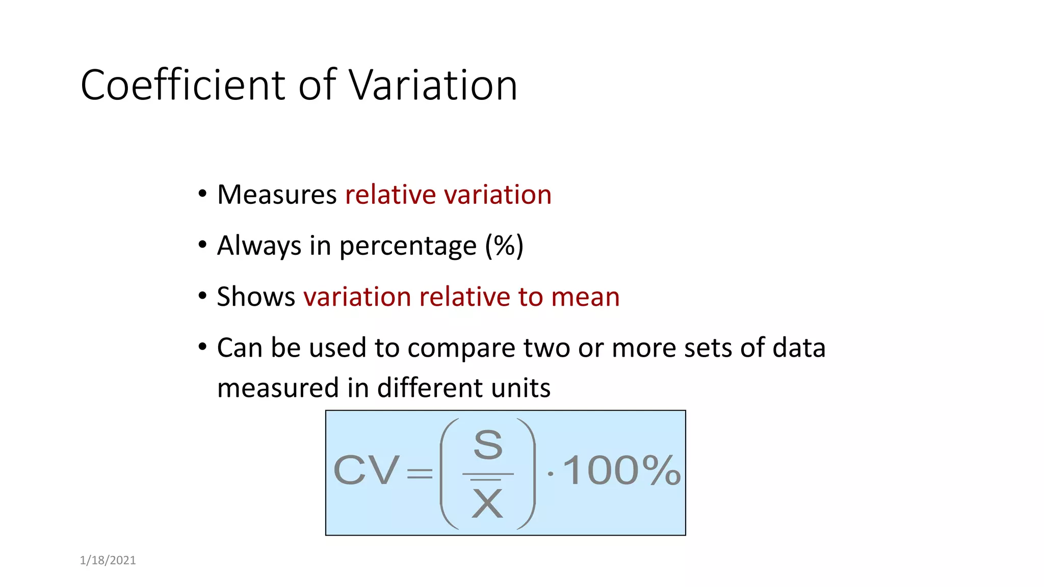 Coefficient of Variation
• Measures relative variation
• Always in percentage (%)
• Shows variation relative to mean
• Can be used to compare two or more sets of data
measured in different units
100%
X
S
CV 









1/18/2021
 