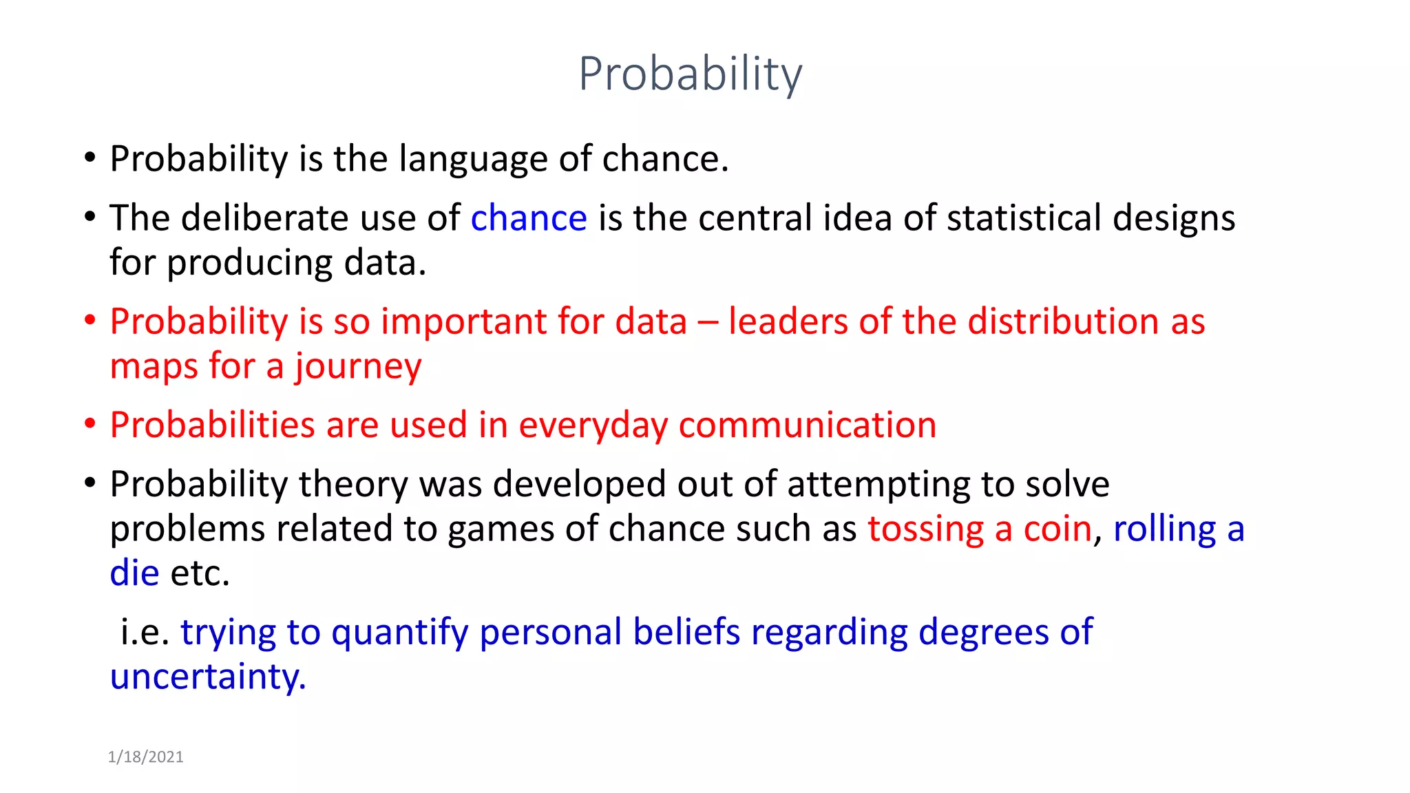 1/18/2021
Probability
• Probability is the language of chance.
• The deliberate use of chance is the central idea of statistical designs
for producing data.
• Probability is so important for data – leaders of the distribution as
maps for a journey
• Probabilities are used in everyday communication
• Probability theory was developed out of attempting to solve
problems related to games of chance such as tossing a coin, rolling a
die etc.
i.e. trying to quantify personal beliefs regarding degrees of
uncertainty.
 
