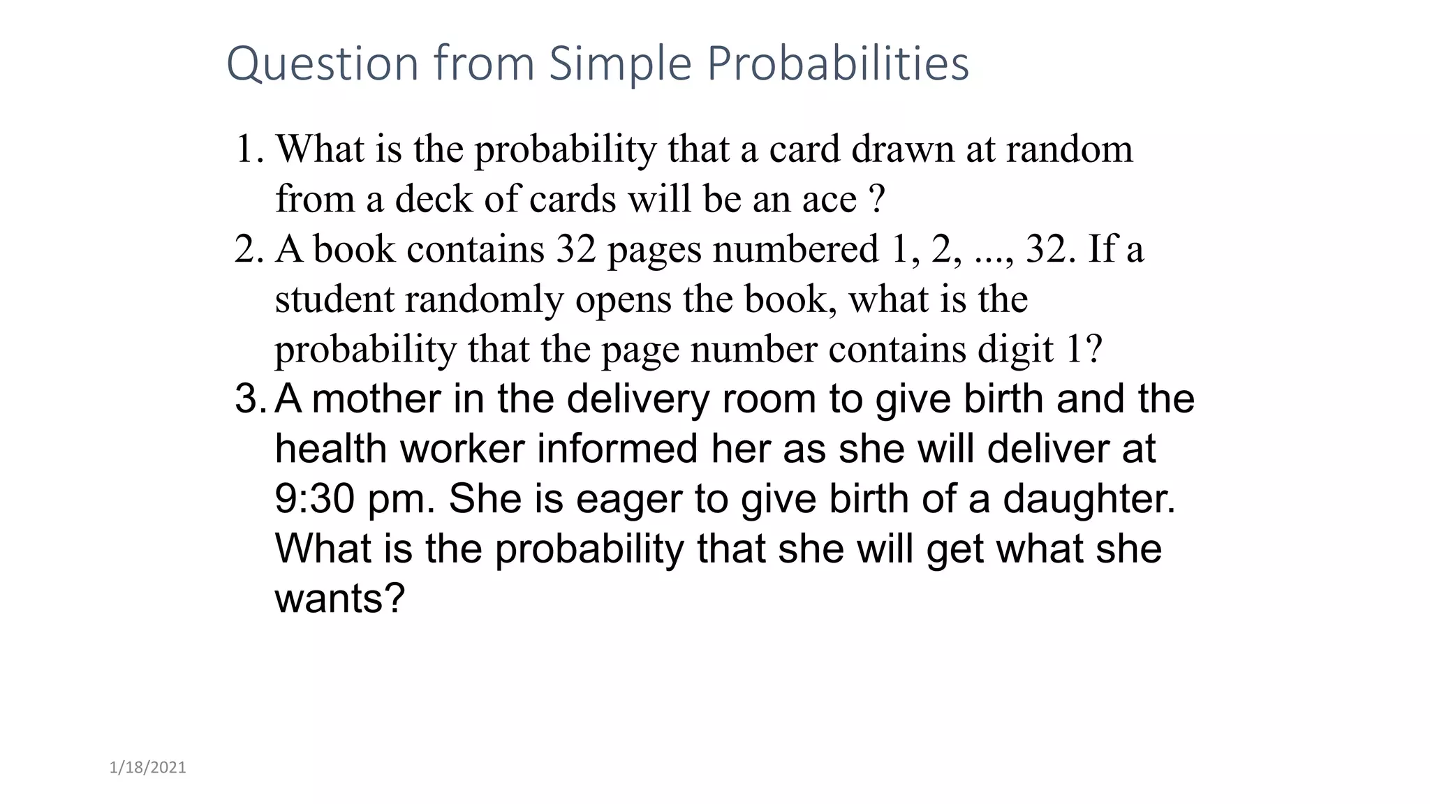 1/18/2021
Question from Simple Probabilities
1. What is the probability that a card drawn at random
from a deck of cards will be an ace ?
2. A book contains 32 pages numbered 1, 2, ..., 32. If a
student randomly opens the book, what is the
probability that the page number contains digit 1?
3.A mother in the delivery room to give birth and the
health worker informed her as she will deliver at
9:30 pm. She is eager to give birth of a daughter.
What is the probability that she will get what she
wants?
 