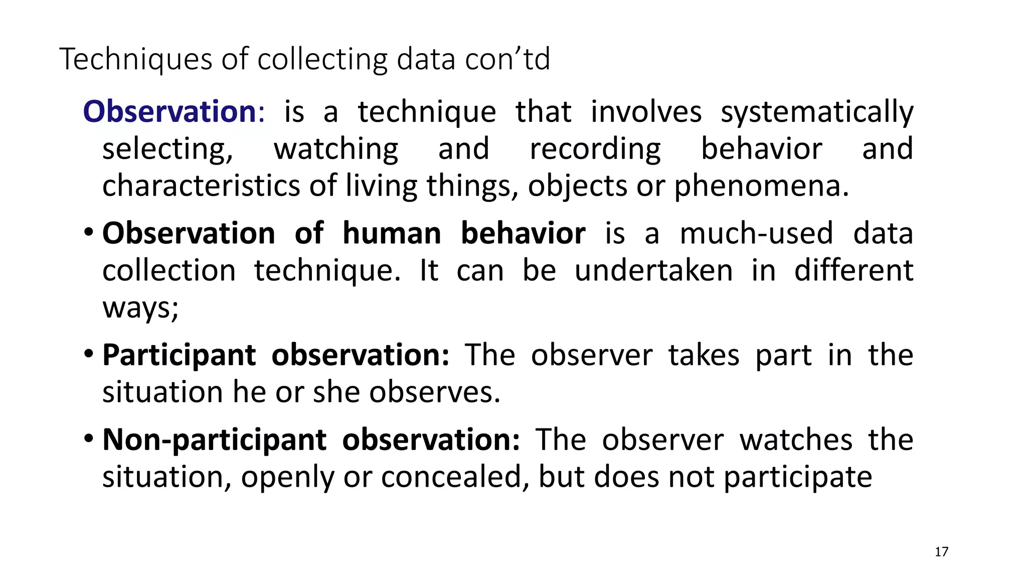 Observation: is a technique that involves systematically
selecting, watching and recording behavior and
characteristics of living things, objects or phenomena.
• Observation of human behavior is a much-used data
collection technique. It can be undertaken in different
ways;
• Participant observation: The observer takes part in the
situation he or she observes.
• Non-participant observation: The observer watches the
situation, openly or concealed, but does not participate
Techniques of collecting data con’td
17
 