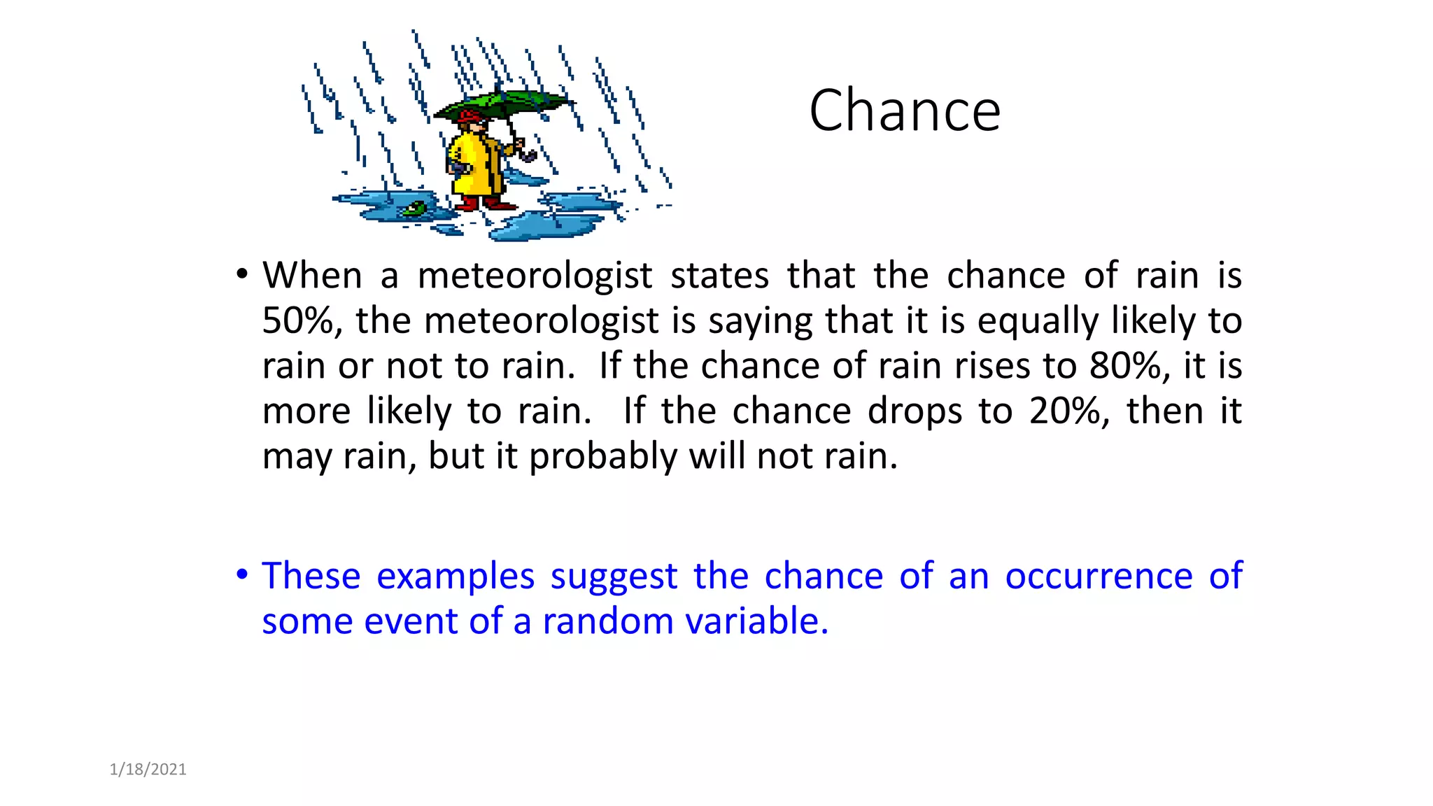 1/18/2021
Chance
• When a meteorologist states that the chance of rain is
50%, the meteorologist is saying that it is equally likely to
rain or not to rain. If the chance of rain rises to 80%, it is
more likely to rain. If the chance drops to 20%, then it
may rain, but it probably will not rain.
• These examples suggest the chance of an occurrence of
some event of a random variable.
 