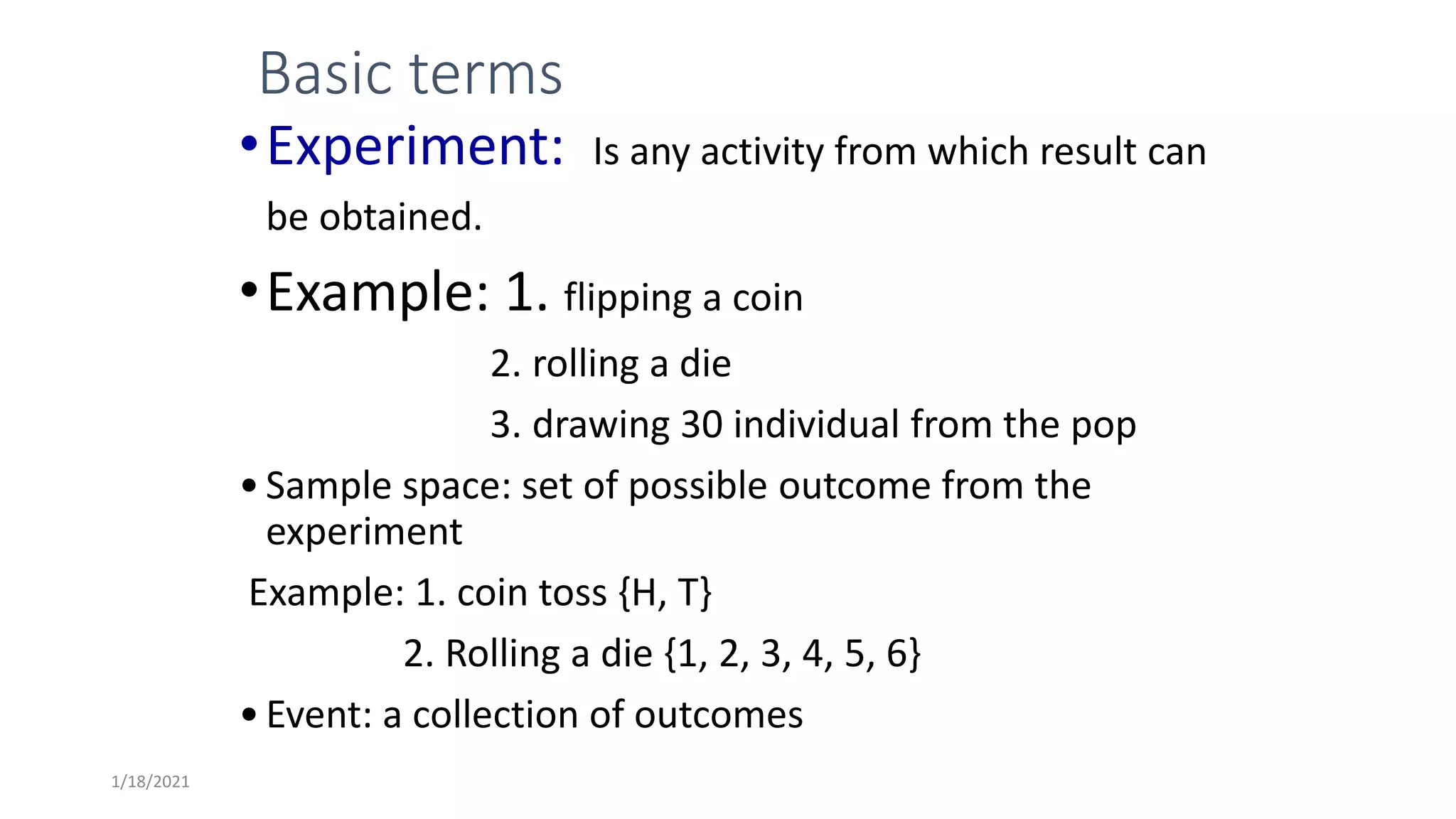 Basic terms
•Experiment: Is any activity from which result can
be obtained.
•Example: 1. flipping a coin
2. rolling a die
3. drawing 30 individual from the pop
•Sample space: set of possible outcome from the
experiment
Example: 1. coin toss {H, T}
2. Rolling a die {1, 2, 3, 4, 5, 6}
•Event: a collection of outcomes
1/18/2021
 