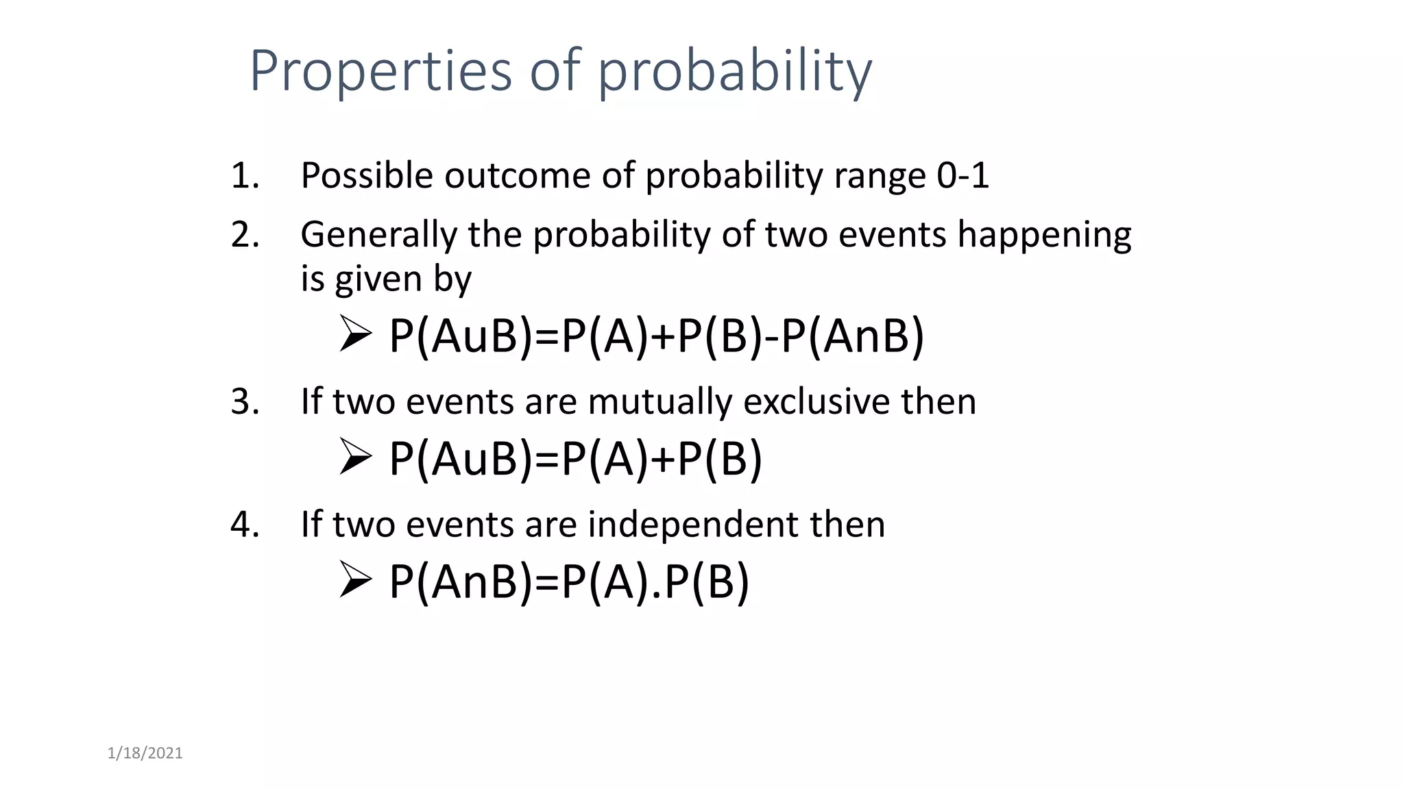 Properties of probability
1. Possible outcome of probability range 0-1
2. Generally the probability of two events happening
is given by
 P(AuB)=P(A)+P(B)-P(AnB)
3. If two events are mutually exclusive then
 P(AuB)=P(A)+P(B)
4. If two events are independent then
 P(AnB)=P(A).P(B)
1/18/2021
 