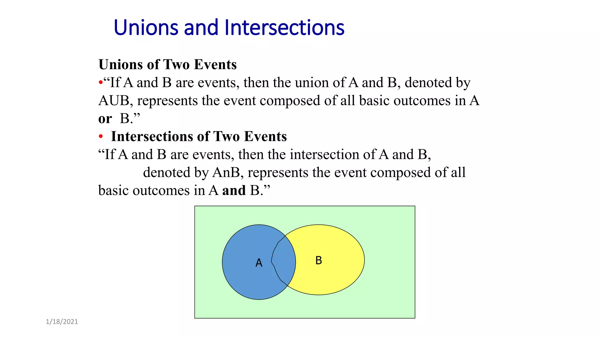 Unions of Two Events
•“If A and B are events, then the union of A and B, denoted by
AUB, represents the event composed of all basic outcomes in A
or B.”
• Intersections of Two Events
“If A and B are events, then the intersection of A and B,
denoted by AnB, represents the event composed of all
basic outcomes in A and B.”
1/18/2021
Unions and Intersections
B
A
 