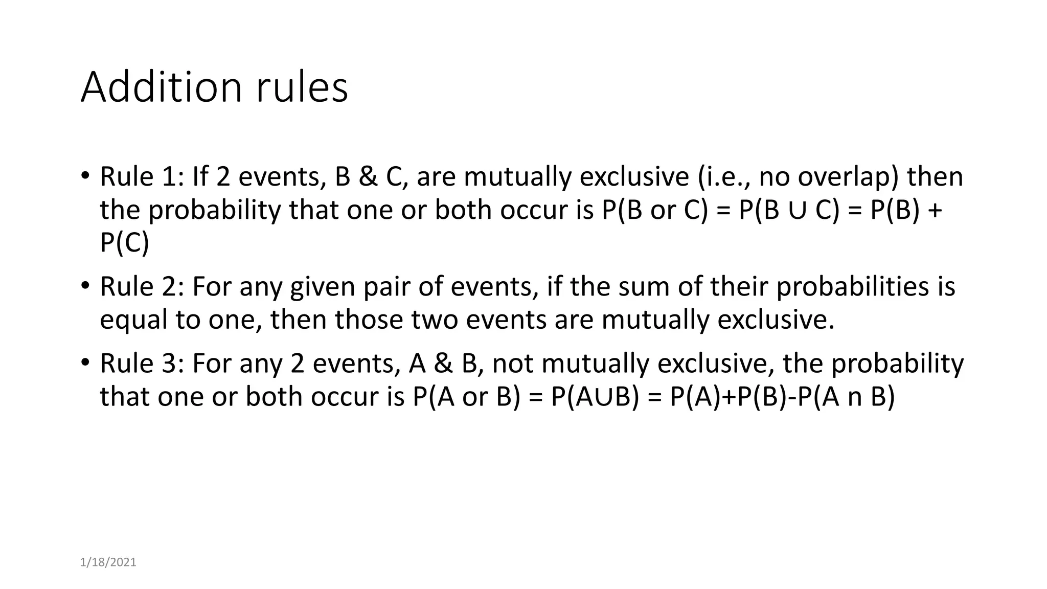 Addition rules
• Rule 1: If 2 events, B & C, are mutually exclusive (i.e., no overlap) then
the probability that one or both occur is P(B or C) = P(B ∪ C) = P(B) +
P(C)
• Rule 2: For any given pair of events, if the sum of their probabilities is
equal to one, then those two events are mutually exclusive.
• Rule 3: For any 2 events, A & B, not mutually exclusive, the probability
that one or both occur is P(A or B) = P(A∪B) = P(A)+P(B)-P(A n B)
1/18/2021
 