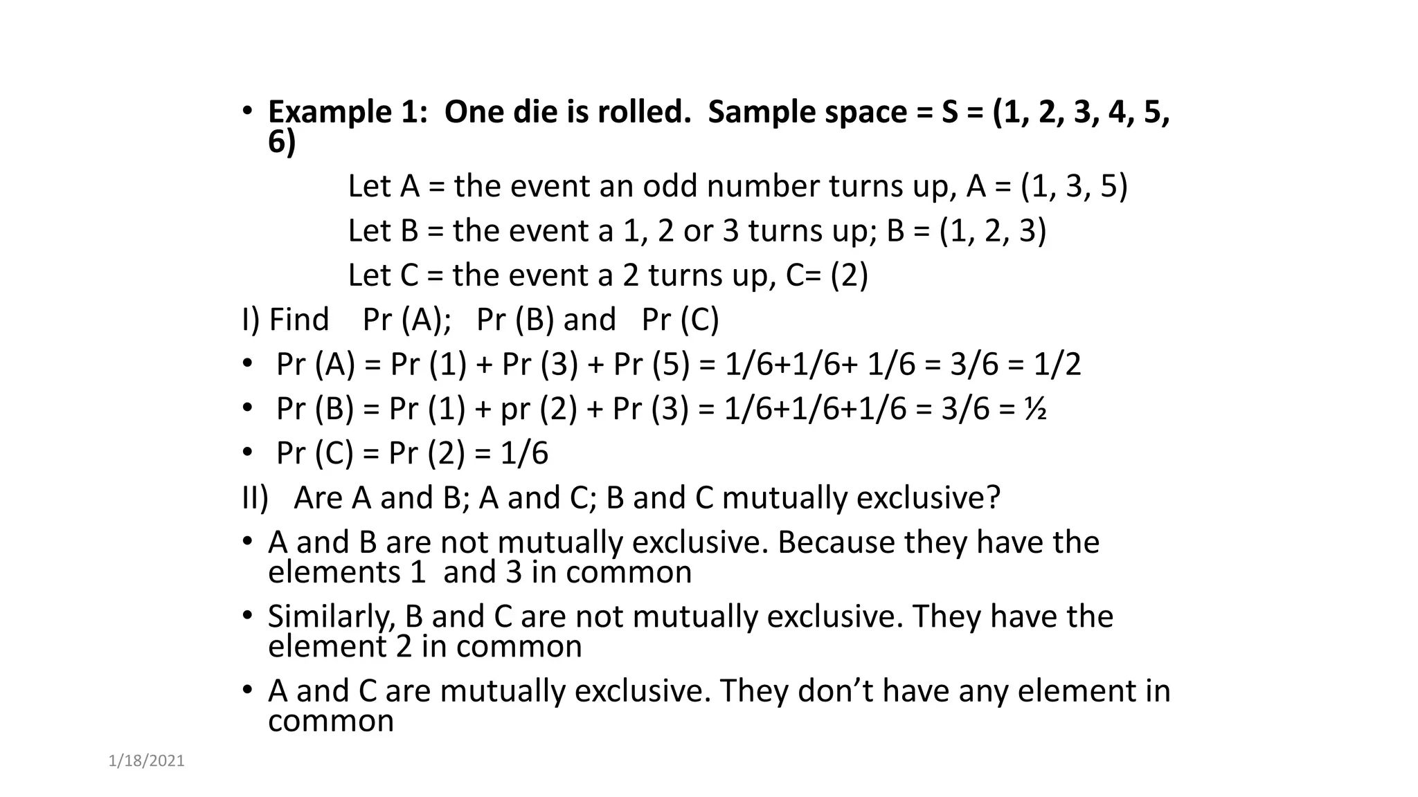 • Example 1: One die is rolled. Sample space = S = (1, 2, 3, 4, 5,
6)
Let A = the event an odd number turns up, A = (1, 3, 5)
Let B = the event a 1, 2 or 3 turns up; B = (1, 2, 3)
Let C = the event a 2 turns up, C= (2)
I) Find Pr (A); Pr (B) and Pr (C)
• Pr (A) = Pr (1) + Pr (3) + Pr (5) = 1/6+1/6+ 1/6 = 3/6 = 1/2
• Pr (B) = Pr (1) + pr (2) + Pr (3) = 1/6+1/6+1/6 = 3/6 = ½
• Pr (C) = Pr (2) = 1/6
II) Are A and B; A and C; B and C mutually exclusive?
• A and B are not mutually exclusive. Because they have the
elements 1 and 3 in common
• Similarly, B and C are not mutually exclusive. They have the
element 2 in common
• A and C are mutually exclusive. They don’t have any element in
common
1/18/2021
 