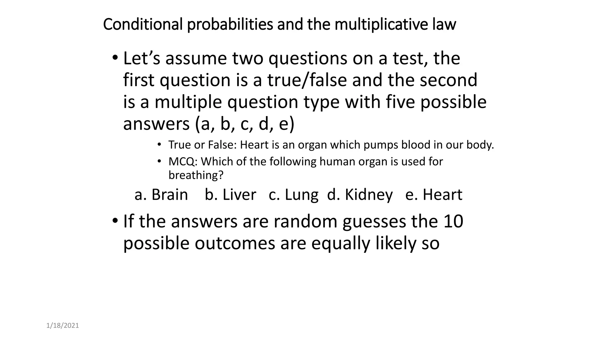 Conditional probabilities and the multiplicative law
• Let’s assume two questions on a test, the
first question is a true/false and the second
is a multiple question type with five possible
answers (a, b, c, d, e)
• True or False: Heart is an organ which pumps blood in our body.
• MCQ: Which of the following human organ is used for
breathing?
a. Brain b. Liver c. Lung d. Kidney e. Heart
• If the answers are random guesses the 10
possible outcomes are equally likely so
1/18/2021
 