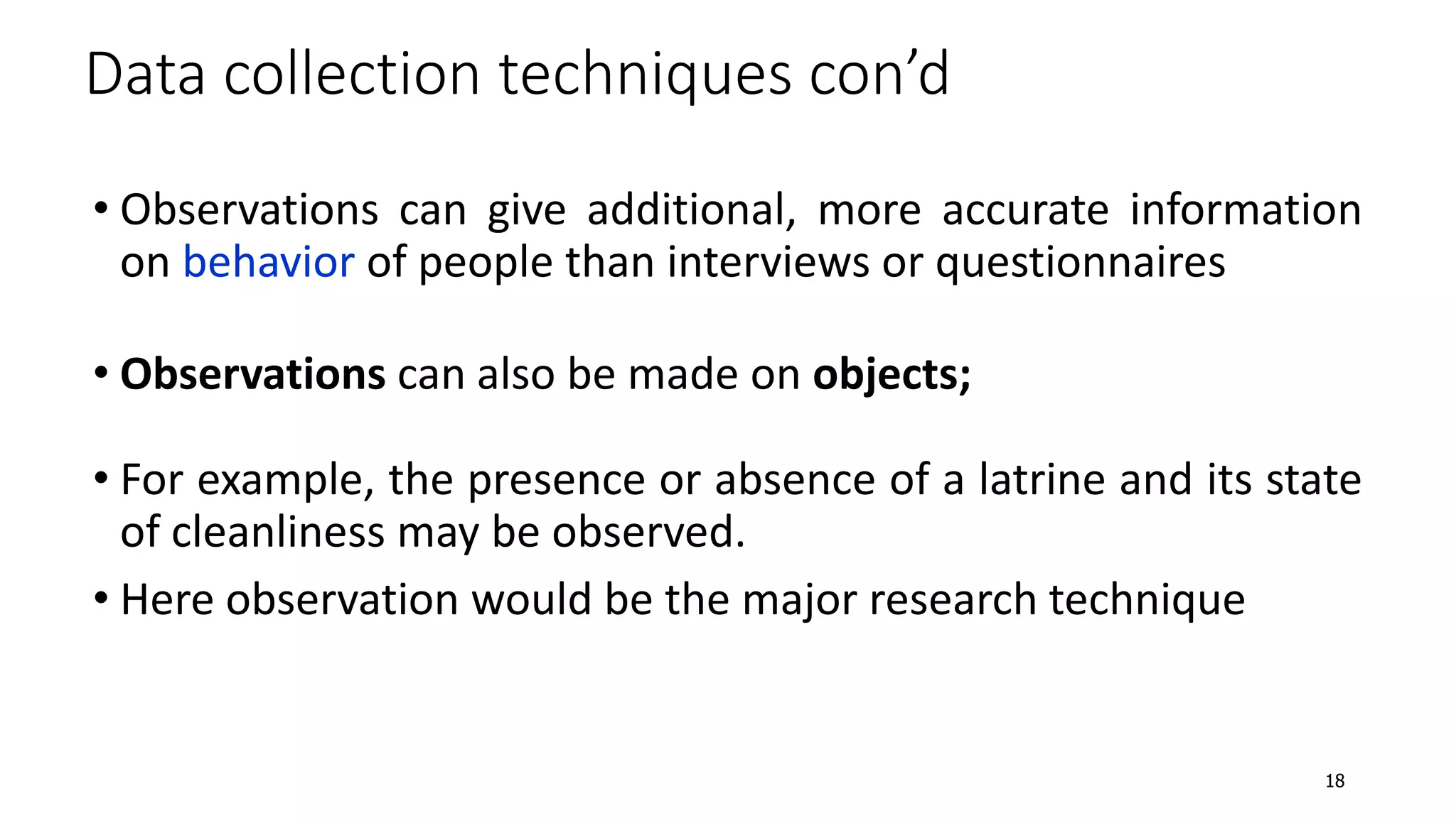 • Observations can give additional, more accurate information
on behavior of people than interviews or questionnaires
• Observations can also be made on objects;
• For example, the presence or absence of a latrine and its state
of cleanliness may be observed.
• Here observation would be the major research technique
Data collection techniques con’d
18
 