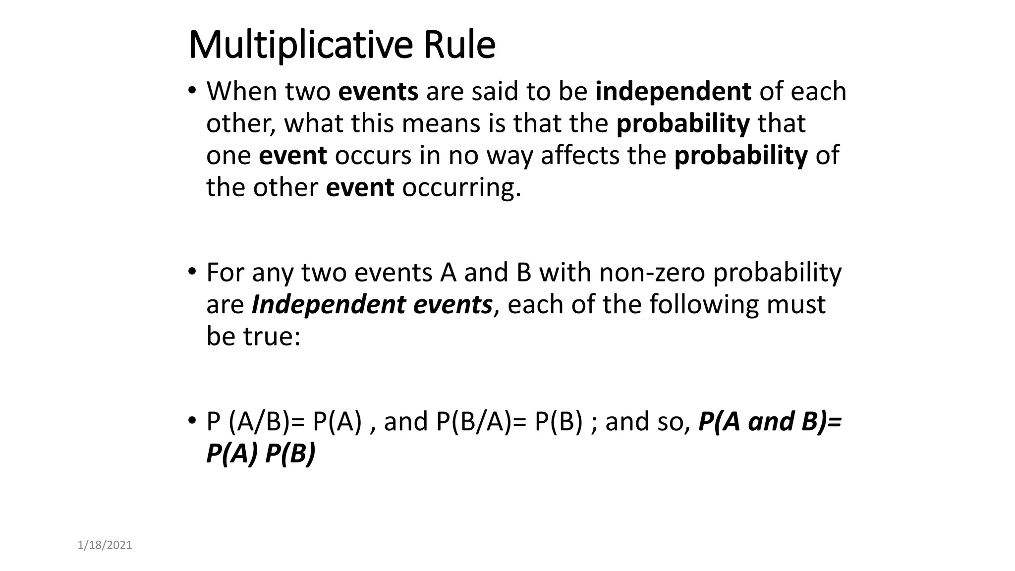 Multiplicative Rule
• When two events are said to be independent of each
other, what this means is that the probability that
one event occurs in no way affects the probability of
the other event occurring.
• For any two events A and B with non-zero probability
are Independent events, each of the following must
be true:
• P (A/B)= P(A) , and P(B/A)= P(B) ; and so, P(A and B)=
P(A) P(B)
1/18/2021
 