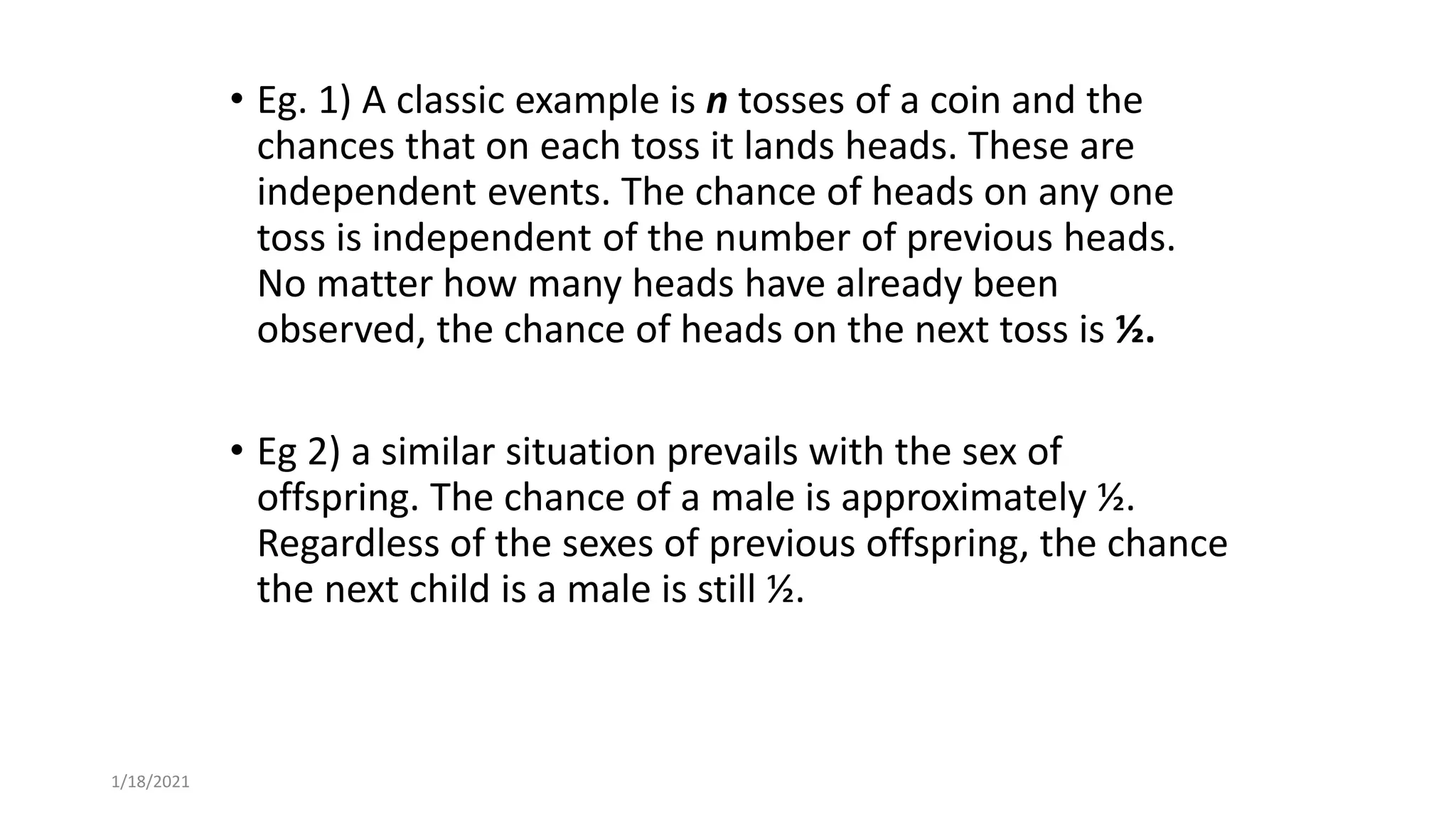 • Eg. 1) A classic example is n tosses of a coin and the
chances that on each toss it lands heads. These are
independent events. The chance of heads on any one
toss is independent of the number of previous heads.
No matter how many heads have already been
observed, the chance of heads on the next toss is ½.
• Eg 2) a similar situation prevails with the sex of
offspring. The chance of a male is approximately ½.
Regardless of the sexes of previous offspring, the chance
the next child is a male is still ½.
1/18/2021
 