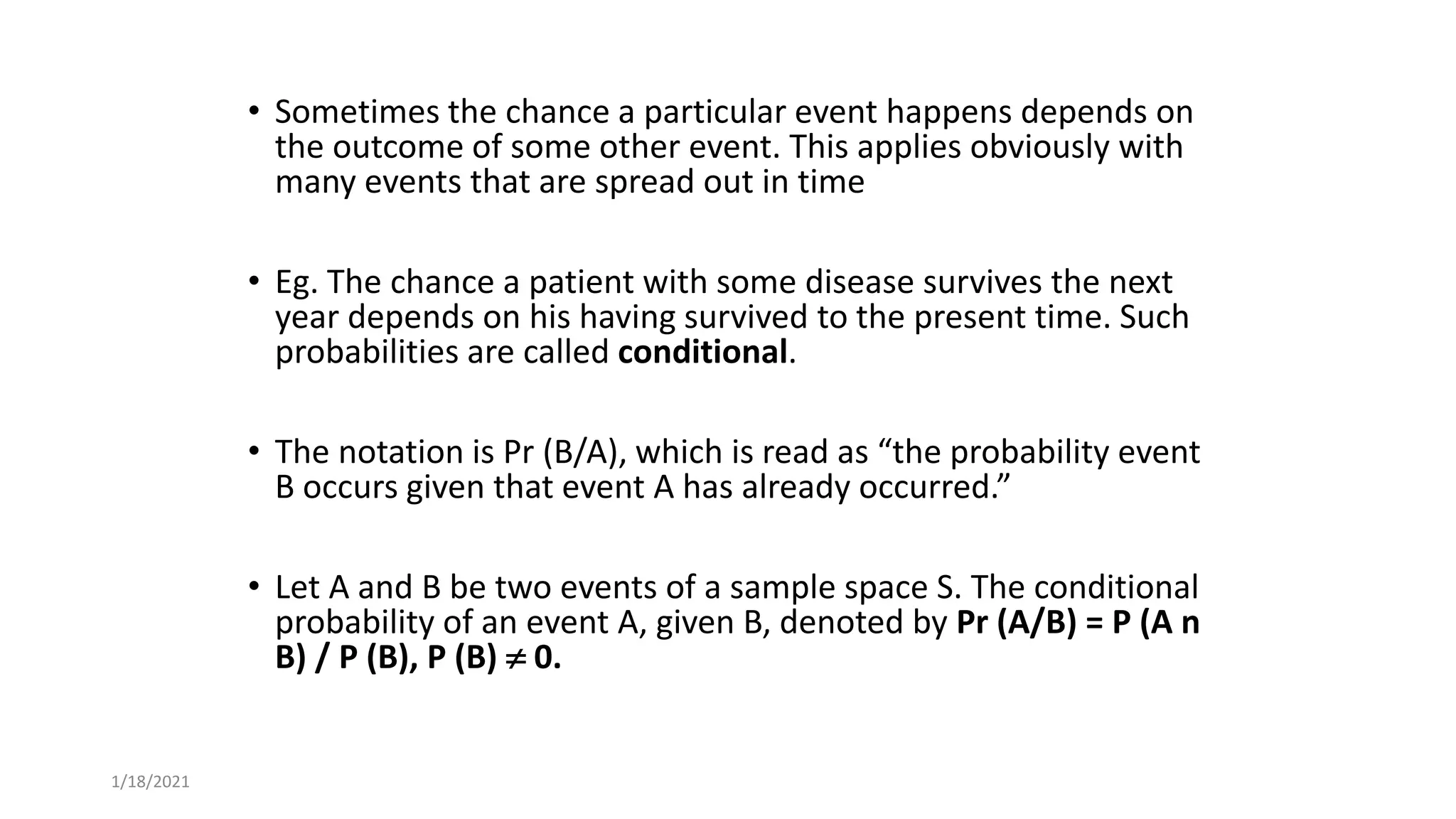 • Sometimes the chance a particular event happens depends on
the outcome of some other event. This applies obviously with
many events that are spread out in time
• Eg. The chance a patient with some disease survives the next
year depends on his having survived to the present time. Such
probabilities are called conditional.
• The notation is Pr (B/A), which is read as “the probability event
B occurs given that event A has already occurred.”
• Let A and B be two events of a sample space S. The conditional
probability of an event A, given B, denoted by Pr (A/B) = P (A n
B) / P (B), P (B)  0.
1/18/2021
 