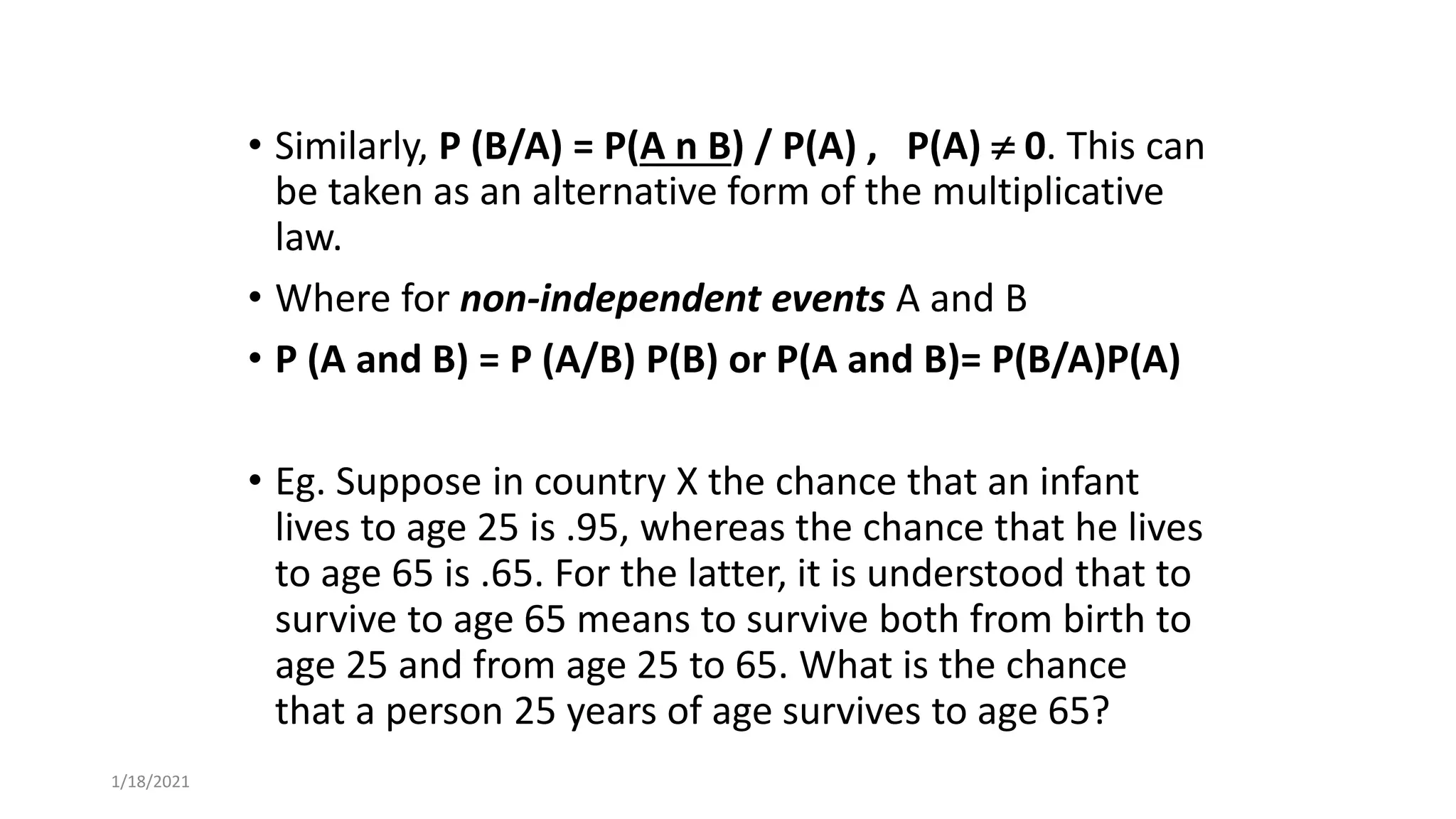 • Similarly, P (B/A) = P(A n B) / P(A) , P(A)  0. This can
be taken as an alternative form of the multiplicative
law.
• Where for non-independent events A and B
• P (A and B) = P (A/B) P(B) or P(A and B)= P(B/A)P(A)
• Eg. Suppose in country X the chance that an infant
lives to age 25 is .95, whereas the chance that he lives
to age 65 is .65. For the latter, it is understood that to
survive to age 65 means to survive both from birth to
age 25 and from age 25 to 65. What is the chance
that a person 25 years of age survives to age 65?
1/18/2021
 