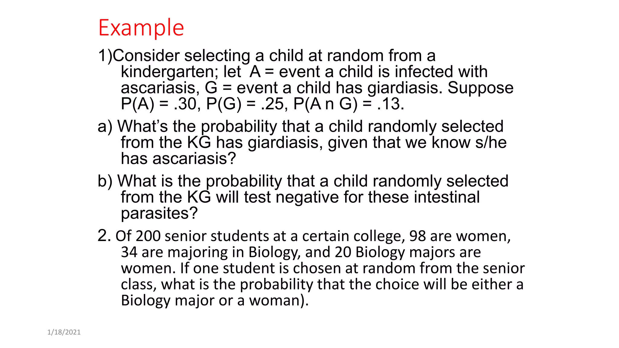 Example
1)Consider selecting a child at random from a
kindergarten; let A = event a child is infected with
ascariasis, G = event a child has giardiasis. Suppose
P(A) = .30, P(G) = .25, P(A n G) = .13.
a) What’s the probability that a child randomly selected
from the KG has giardiasis, given that we know s/he
has ascariasis?
b) What is the probability that a child randomly selected
from the KG will test negative for these intestinal
parasites?
2. Of 200 senior students at a certain college, 98 are women,
34 are majoring in Biology, and 20 Biology majors are
women. If one student is chosen at random from the senior
class, what is the probability that the choice will be either a
Biology major or a woman).
1/18/2021
 