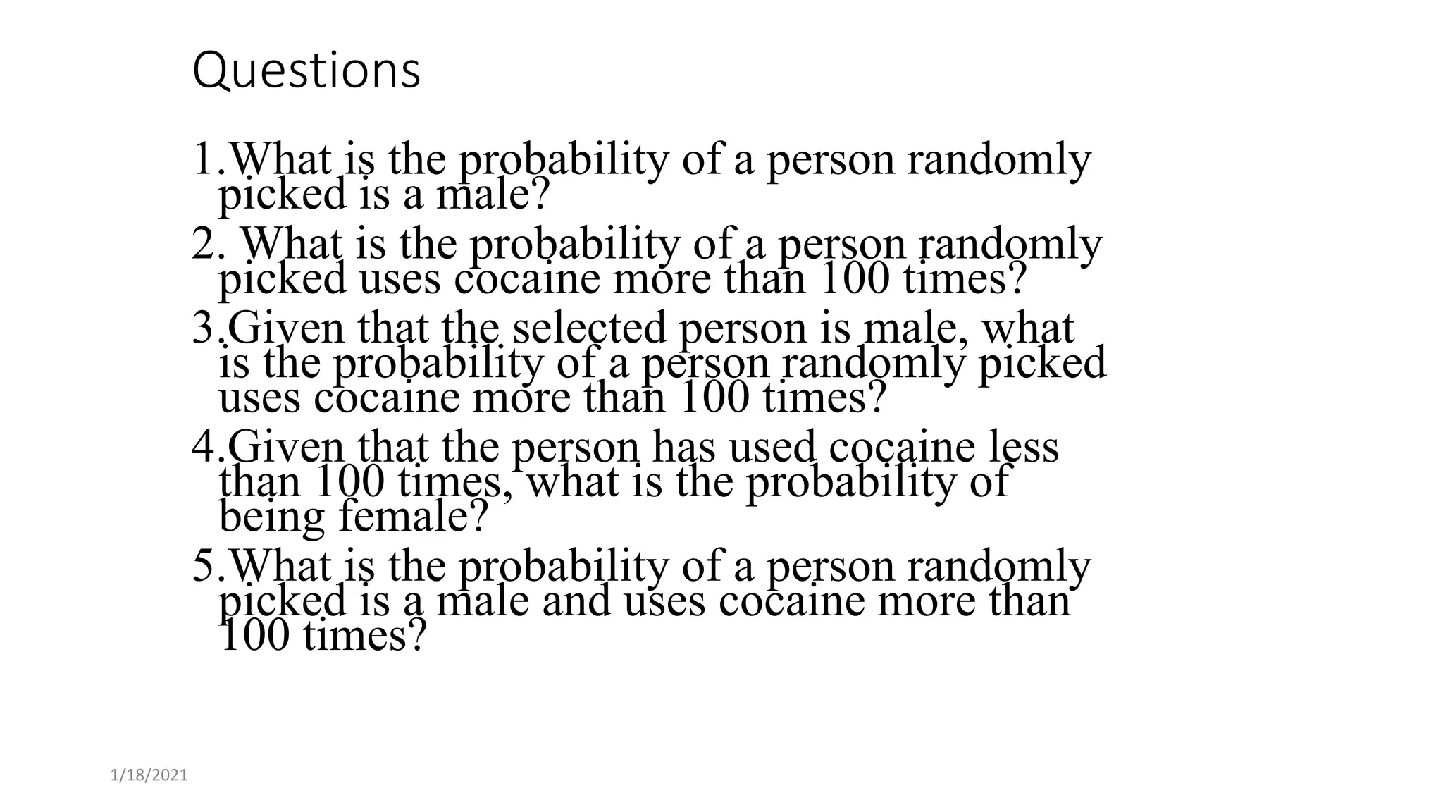 1/18/2021
Questions
1.What is the probability of a person randomly
picked is a male?
2. What is the probability of a person randomly
picked uses cocaine more than 100 times?
3.Given that the selected person is male, what
is the probability of a person randomly picked
uses cocaine more than 100 times?
4.Given that the person has used cocaine less
than 100 times, what is the probability of
being female?
5.What is the probability of a person randomly
picked is a male and uses cocaine more than
100 times?
 