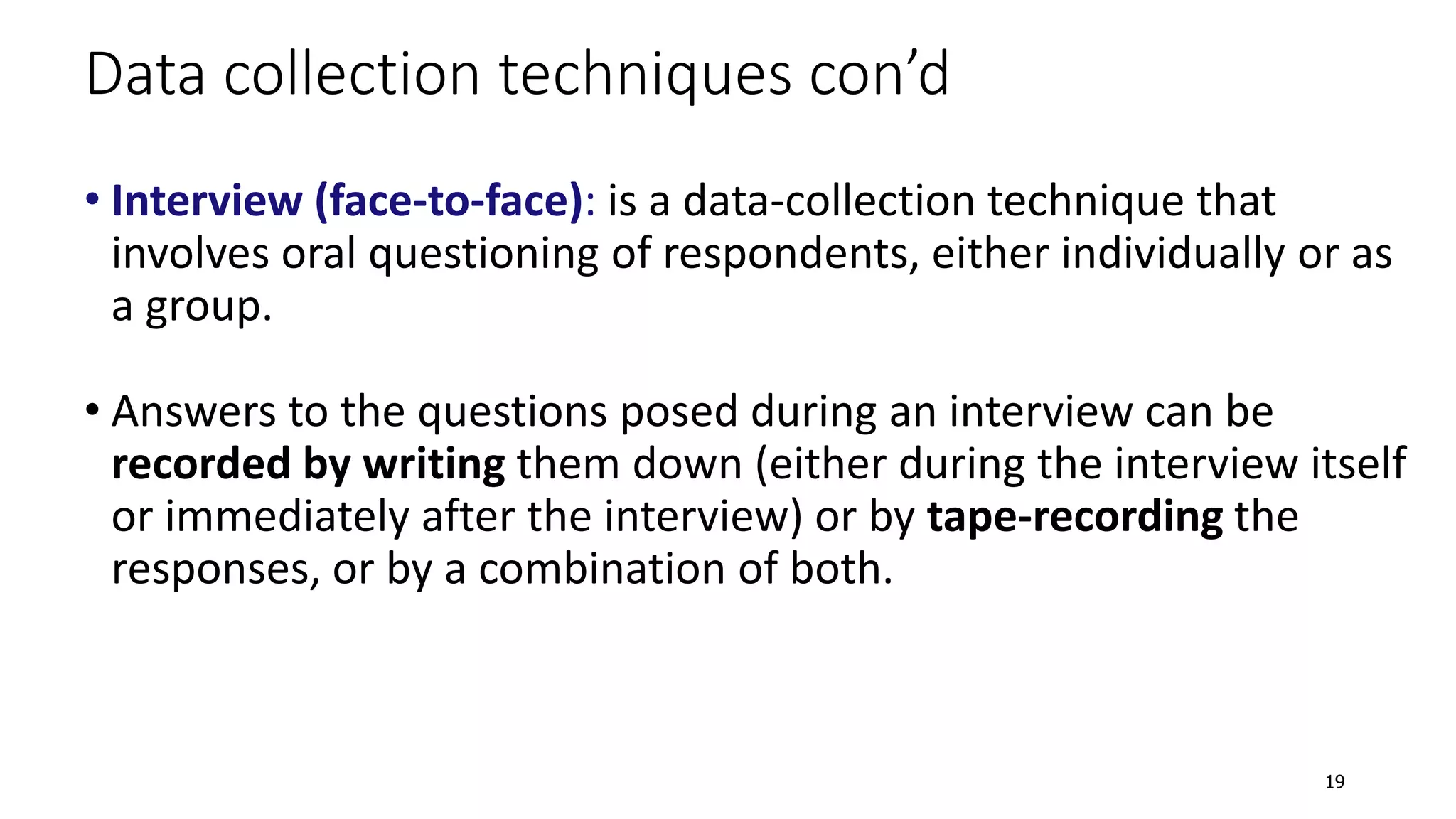 • Interview (face-to-face): is a data-collection technique that
involves oral questioning of respondents, either individually or as
a group.
• Answers to the questions posed during an interview can be
recorded by writing them down (either during the interview itself
or immediately after the interview) or by tape-recording the
responses, or by a combination of both.
Data collection techniques con’d
19
 