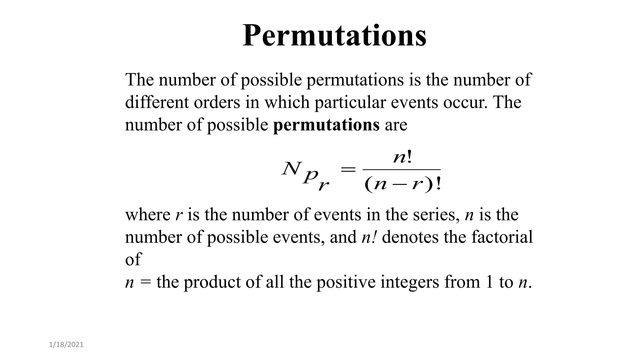 Permutations
The number of possible permutations is the number of
different orders in which particular events occur. The
number of possible permutations are
where r is the number of events in the series, n is the
number of possible events, and n! denotes the factorial
of
n = the product of all the positive integers from 1 to n.
)!
(
!
r
n
n
r
p
N


1/18/2021
 
