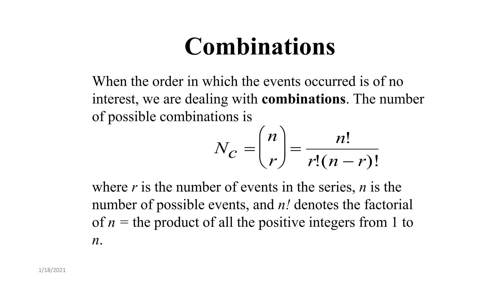 Combinations
When the order in which the events occurred is of no
interest, we are dealing with combinations. The number
of possible combinations is
where r is the number of events in the series, n is the
number of possible events, and n! denotes the factorial
of n = the product of all the positive integers from 1 to
n. 
Nc 
n
r






n!
r!(n  r)!
1/18/2021
 