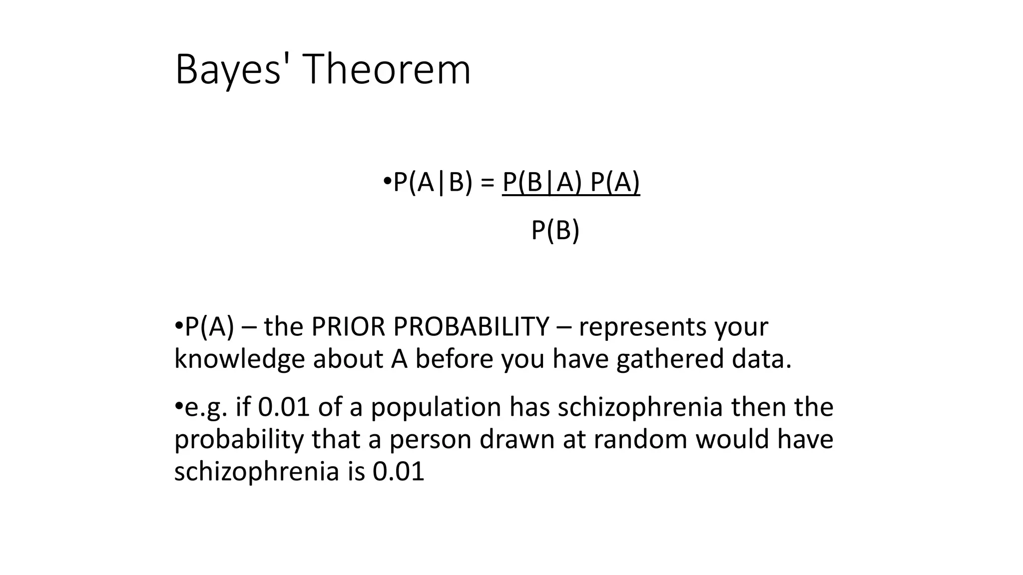 Bayes' Theorem
•P(A|B) = P(B|A) P(A)
P(B)
•P(A) – the PRIOR PROBABILITY – represents your
knowledge about A before you have gathered data.
•e.g. if 0.01 of a population has schizophrenia then the
probability that a person drawn at random would have
schizophrenia is 0.01
 