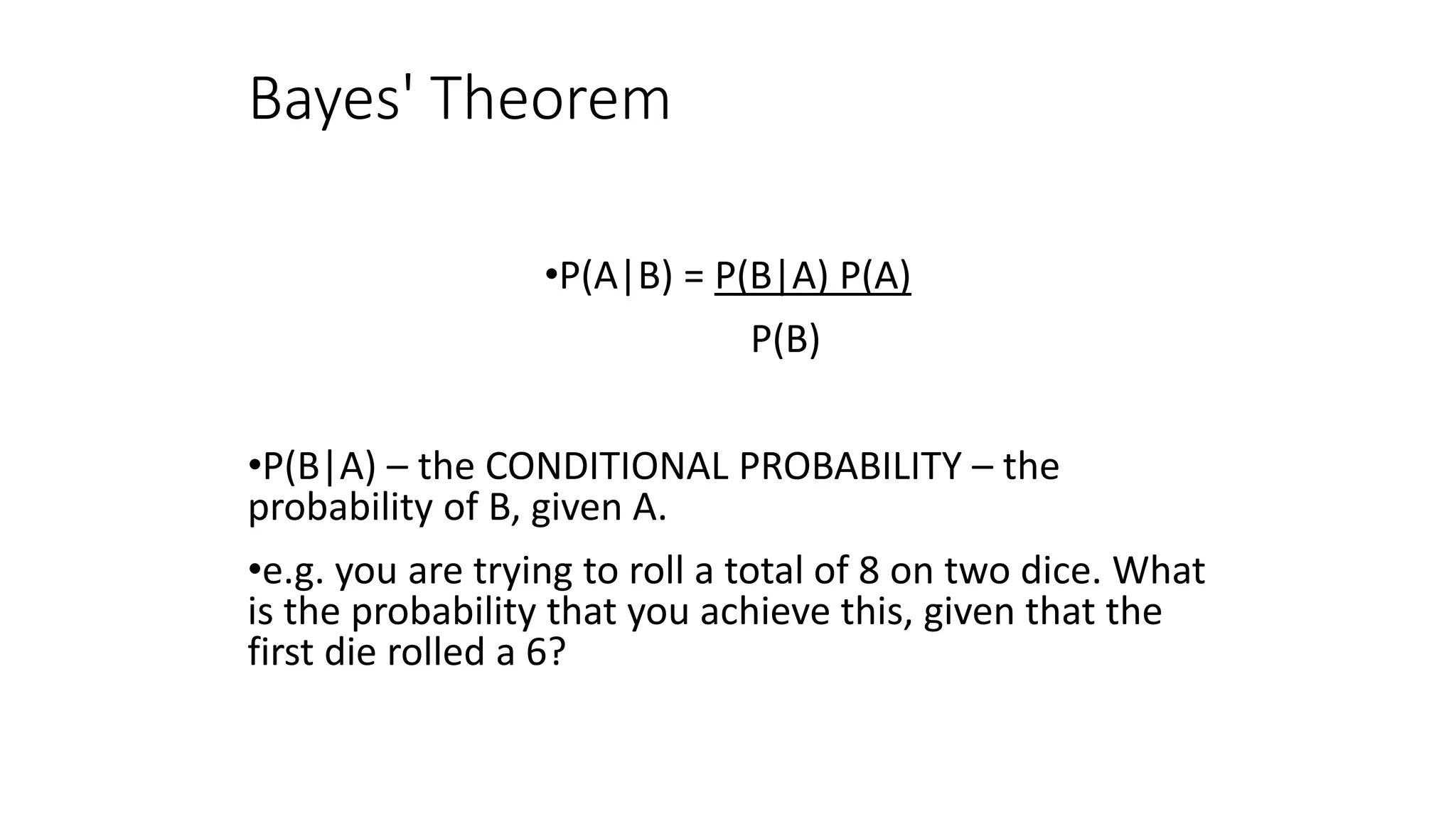 Bayes' Theorem
•P(A|B) = P(B|A) P(A)
P(B)
•P(B|A) – the CONDITIONAL PROBABILITY – the
probability of B, given A.
•e.g. you are trying to roll a total of 8 on two dice. What
is the probability that you achieve this, given that the
first die rolled a 6?
 