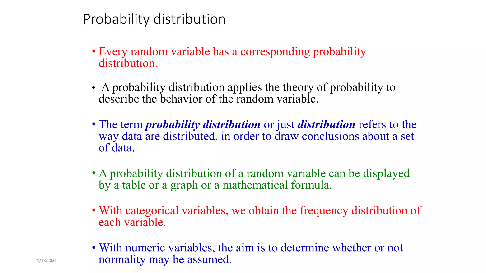 1/18/2021
Probability distribution
• Every random variable has a corresponding probability
distribution.
• A probability distribution applies the theory of probability to
describe the behavior of the random variable.
• The term probability distribution or just distribution refers to the
way data are distributed, in order to draw conclusions about a set
of data.
• A probability distribution of a random variable can be displayed
by a table or a graph or a mathematical formula.
• With categorical variables, we obtain the frequency distribution of
each variable.
• With numeric variables, the aim is to determine whether or not
normality may be assumed.
 