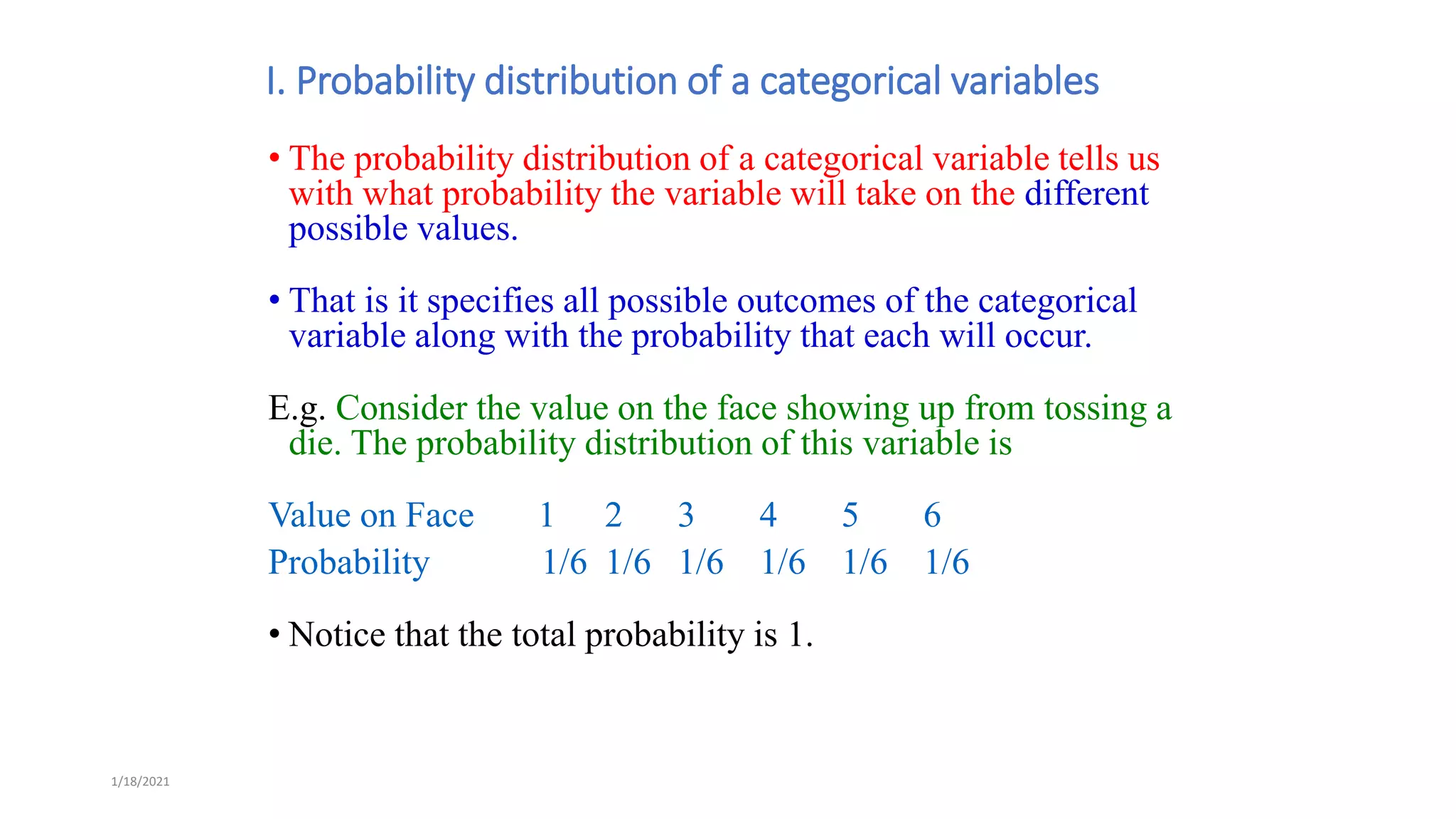 1/18/2021
I. Probability distribution of a categorical variables
• The probability distribution of a categorical variable tells us
with what probability the variable will take on the different
possible values.
• That is it specifies all possible outcomes of the categorical
variable along with the probability that each will occur.
E.g. Consider the value on the face showing up from tossing a
die. The probability distribution of this variable is
Value on Face 1 2 3 4 5 6
Probability 1/6 1/6 1/6 1/6 1/6 1/6
• Notice that the total probability is 1.
 