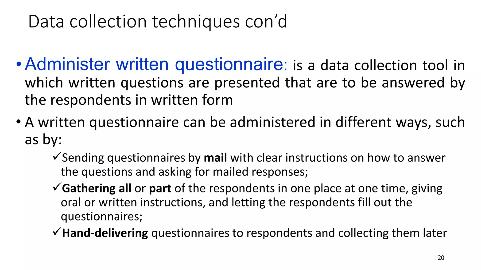 •Administer written questionnaire: is a data collection tool in
which written questions are presented that are to be answered by
the respondents in written form
• A written questionnaire can be administered in different ways, such
as by:
Sending questionnaires by mail with clear instructions on how to answer
the questions and asking for mailed responses;
Gathering all or part of the respondents in one place at one time, giving
oral or written instructions, and letting the respondents fill out the
questionnaires;
Hand-delivering questionnaires to respondents and collecting them later
Data collection techniques con’d
20
 