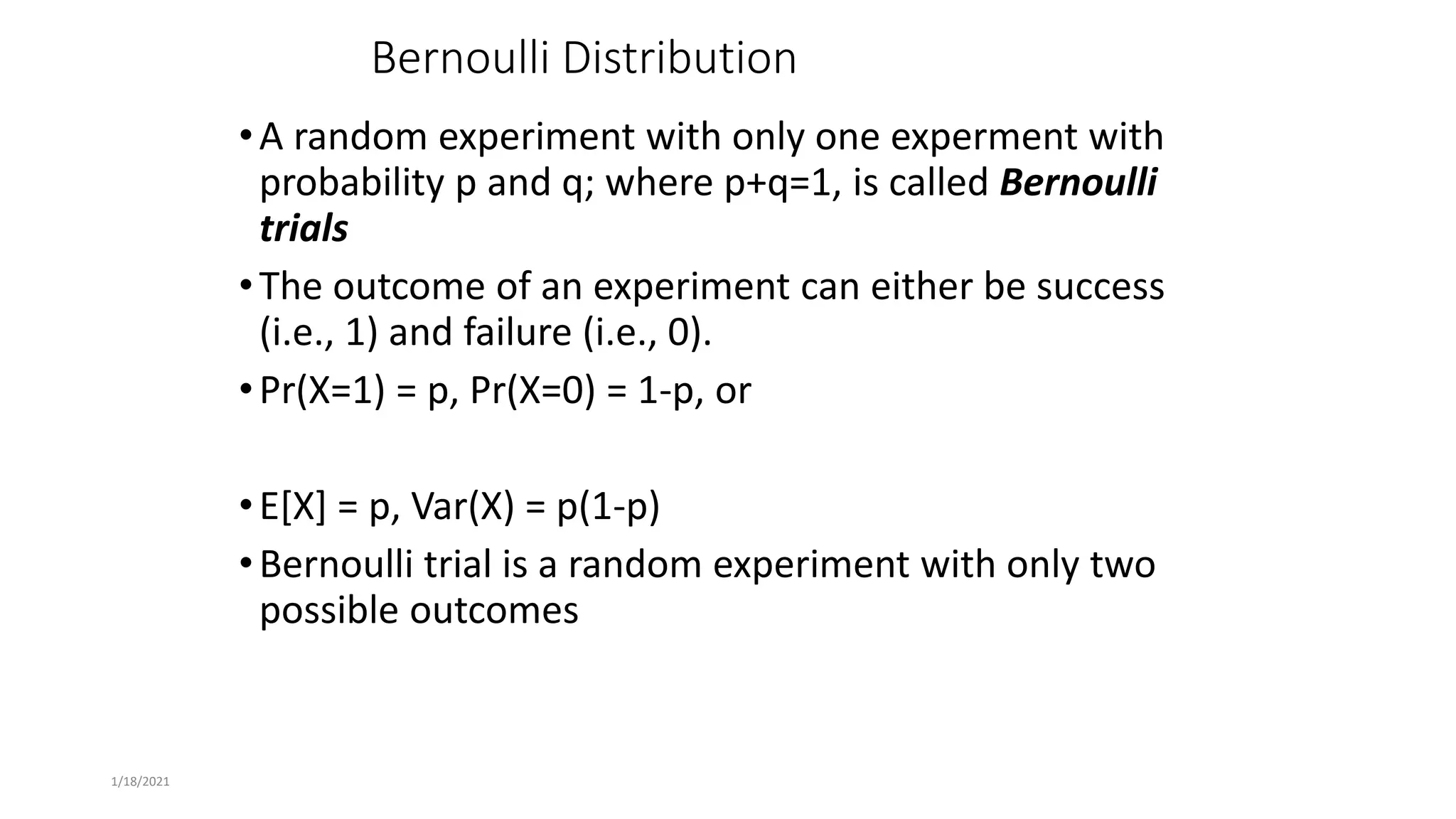 1/18/2021
Bernoulli Distribution
•A random experiment with only one experment with
probability p and q; where p+q=1, is called Bernoulli
trials
•The outcome of an experiment can either be success
(i.e., 1) and failure (i.e., 0).
•Pr(X=1) = p, Pr(X=0) = 1-p, or
•E[X] = p, Var(X) = p(1-p)
•Bernoulli trial is a random experiment with only two
possible outcomes
 