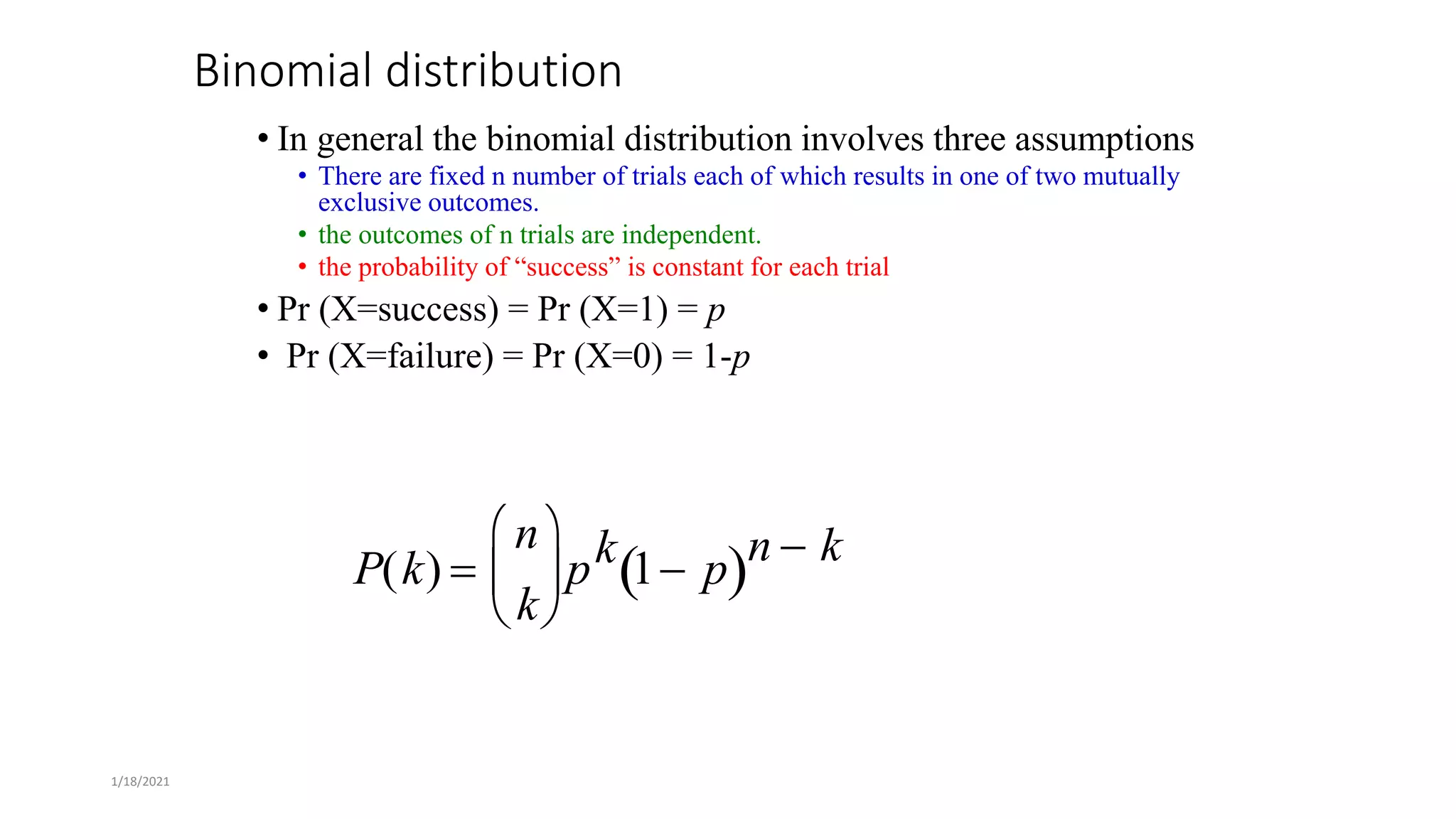 1/18/2021
Binomial distribution
• In general the binomial distribution involves three assumptions
• There are fixed n number of trials each of which results in one of two mutually
exclusive outcomes.
• the outcomes of n trials are independent.
• the probability of “success” is constant for each trial
• Pr (X=success) = Pr (X=1) = p
• Pr (X=failure) = Pr (X=0) = 1-p
P(k) 
n
k





pk 1 p
 n  k
 