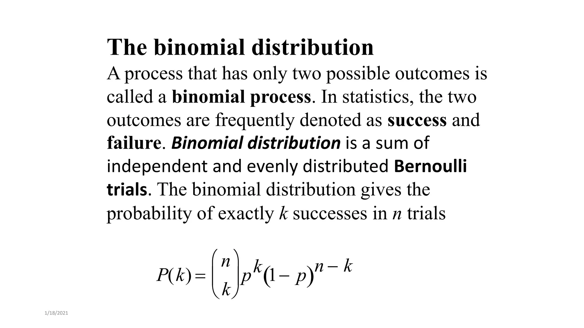 The binomial distribution
A process that has only two possible outcomes is
called a binomial process. In statistics, the two
outcomes are frequently denoted as success and
failure. Binomial distribution is a sum of
independent and evenly distributed Bernoulli
trials. The binomial distribution gives the
probability of exactly k successes in n trials
P(k) 
n
k





pk 1 p
 n  k
1/18/2021
 