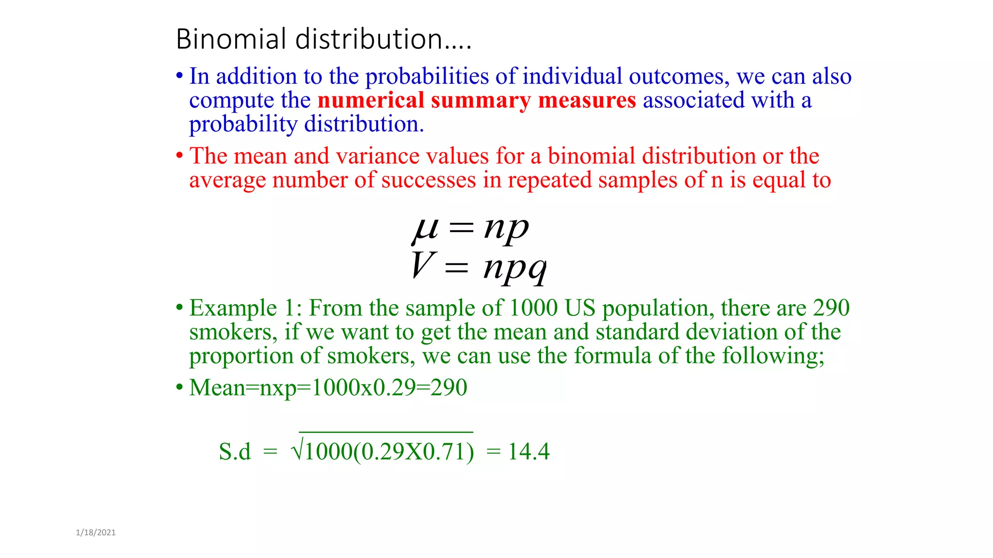 1/18/2021
Binomial distribution….
• In addition to the probabilities of individual outcomes, we can also
compute the numerical summary measures associated with a
probability distribution.
• The mean and variance values for a binomial distribution or the
average number of successes in repeated samples of n is equal to
• Example 1: From the sample of 1000 US population, there are 290
smokers, if we want to get the mean and standard deviation of the
proportion of smokers, we can use the formula of the following;
• Mean=nxp=1000x0.29=290
______________
S.d = √1000(0.29X0.71) = 14.4
np



V  npq
 