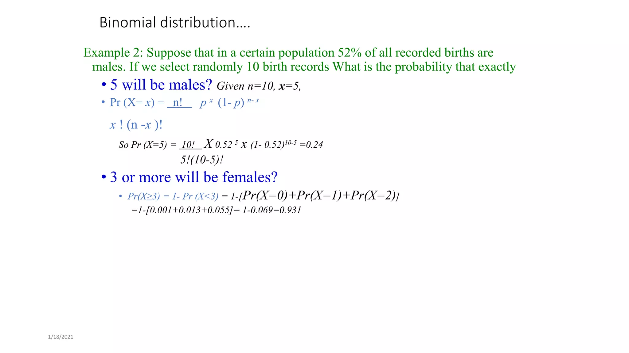1/18/2021
Binomial distribution….
Example 2: Suppose that in a certain population 52% of all recorded births are
males. If we select randomly 10 birth records What is the probability that exactly
• 5 will be males? Given n=10, x=5,
• Pr (X= x) = n! p x (1- p) n- x
x ! (n -x )!
So Pr (X=5) = 10! X 0.52 5 x (1- 0.52)10-5 =0.24
5!(10-5)!
• 3 or more will be females?
• Pr(X≥3) = 1- Pr (X<3) = 1-[Pr(X=0)+Pr(X=1)+Pr(X=2)]
=1-[0.001+0.013+0.055]= 1-0.069=0.931
 