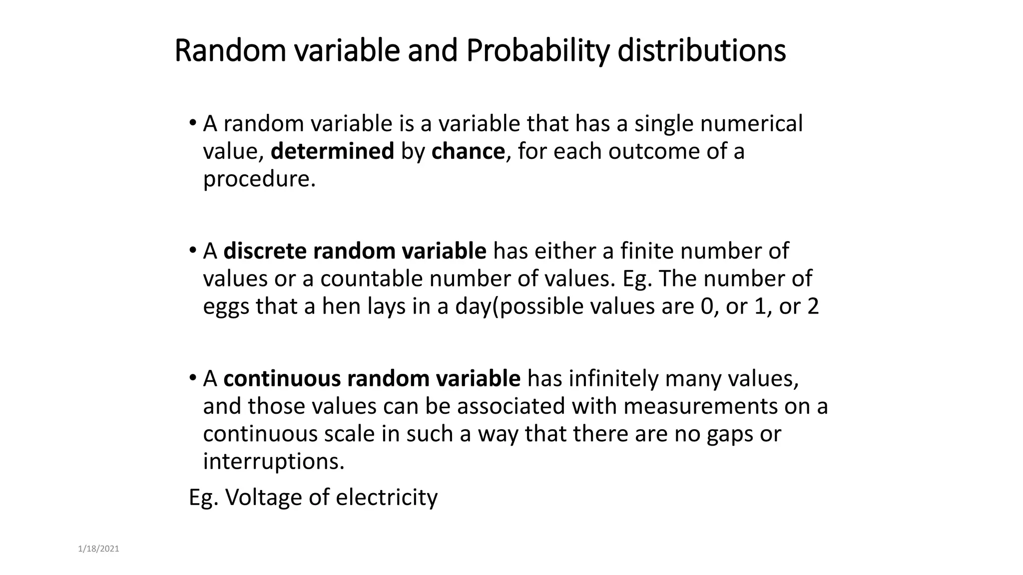 Random variable and Probability distributions
• A random variable is a variable that has a single numerical
value, determined by chance, for each outcome of a
procedure.
• A discrete random variable has either a finite number of
values or a countable number of values. Eg. The number of
eggs that a hen lays in a day(possible values are 0, or 1, or 2
• A continuous random variable has infinitely many values,
and those values can be associated with measurements on a
continuous scale in such a way that there are no gaps or
interruptions.
Eg. Voltage of electricity
1/18/2021
 