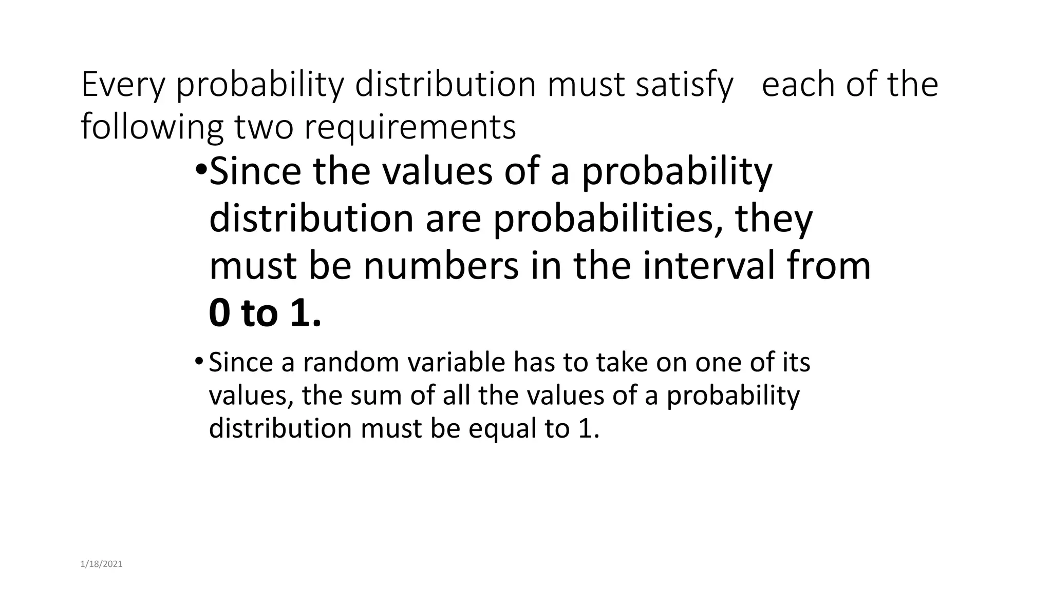Every probability distribution must satisfy each of the
following two requirements
•Since the values of a probability
distribution are probabilities, they
must be numbers in the interval from
0 to 1.
•Since a random variable has to take on one of its
values, the sum of all the values of a probability
distribution must be equal to 1.
1/18/2021
 