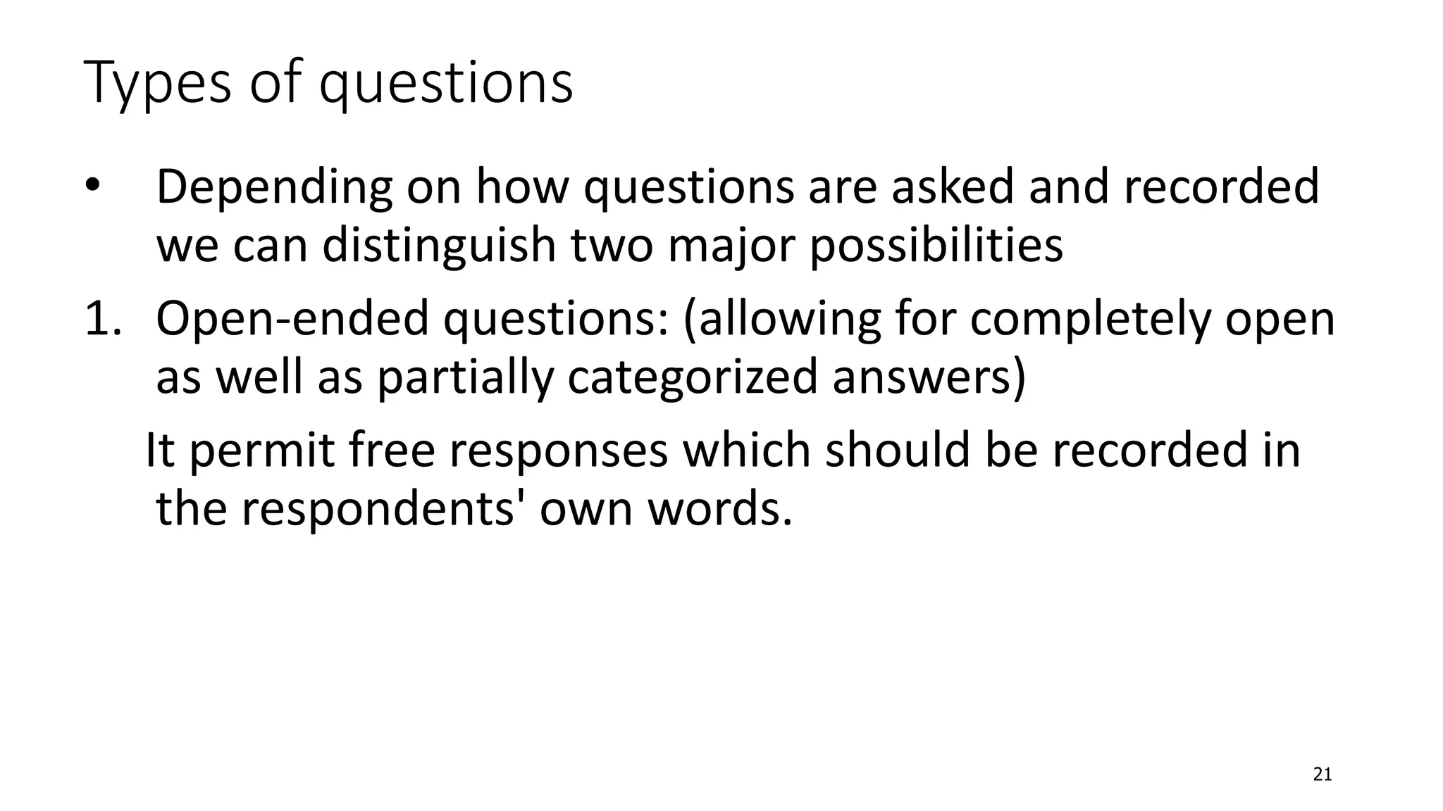 Types of questions
• Depending on how questions are asked and recorded
we can distinguish two major possibilities
1. Open-ended questions: (allowing for completely open
as well as partially categorized answers)
It permit free responses which should be recorded in
the respondents' own words.
21
 