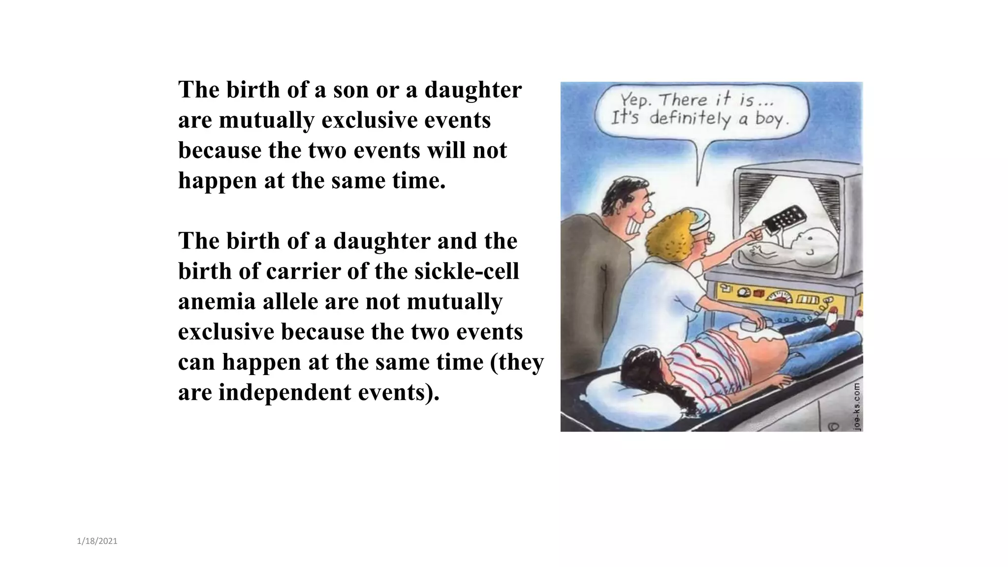 The birth of a son or a daughter
are mutually exclusive events
because the two events will not
happen at the same time.
The birth of a daughter and the
birth of carrier of the sickle-cell
anemia allele are not mutually
exclusive because the two events
can happen at the same time (they
are independent events).
1/18/2021
 