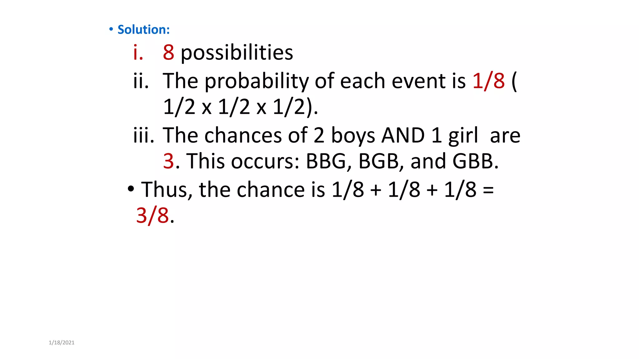 • Solution:
i. 8 possibilities
ii. The probability of each event is 1/8 (
1/2 x 1/2 x 1/2).
iii. The chances of 2 boys AND 1 girl are
3. This occurs: BBG, BGB, and GBB.
• Thus, the chance is 1/8 + 1/8 + 1/8 =
3/8.
1/18/2021
 