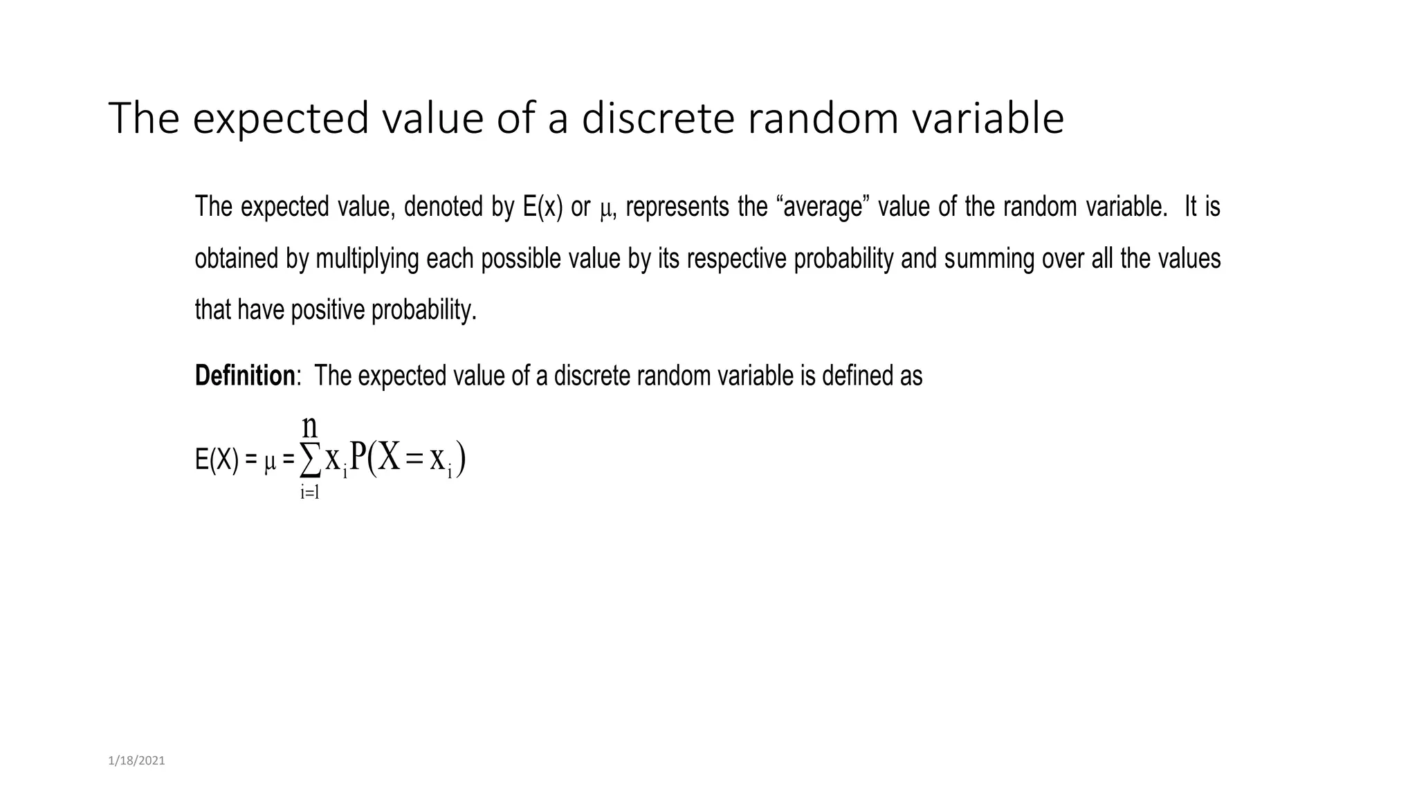 The expected value of a discrete random variable
The expected value, denoted by E(x) or , represents the “average” value of the random variable. It is
obtained by multiplying each possible value by its respective probability and summing over all the values
that have positive probability.
Definition: The expected value of a discrete random variable is defined as
E(X) =  = )
x
P(X
n
x i
1
i
i 


1/18/2021
 
