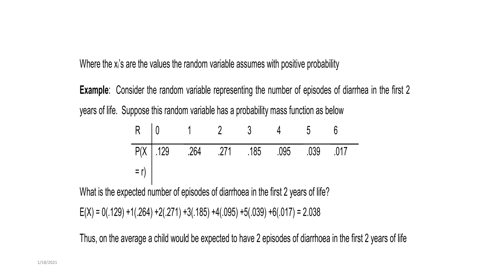 Where the xi’s are the values the random variable assumes with positive probability
Example: Consider the random variable representing the number of episodes of diarrhea in the first 2
years of life. Suppose this random variable has a probability mass function as below
R 0 1 2 3 4 5 6
P(X
= r)
.129 .264 .271 .185 .095 .039 .017
What is the expected number of episodes of diarrhoea in the first 2 years of life?
E(X) = 0(.129) +1(.264) +2(.271) +3(.185) +4(.095) +5(.039) +6(.017) = 2.038
Thus, on the average a child would be expected to have 2 episodes of diarrhoea in the first 2 years of life
1/18/2021
 
