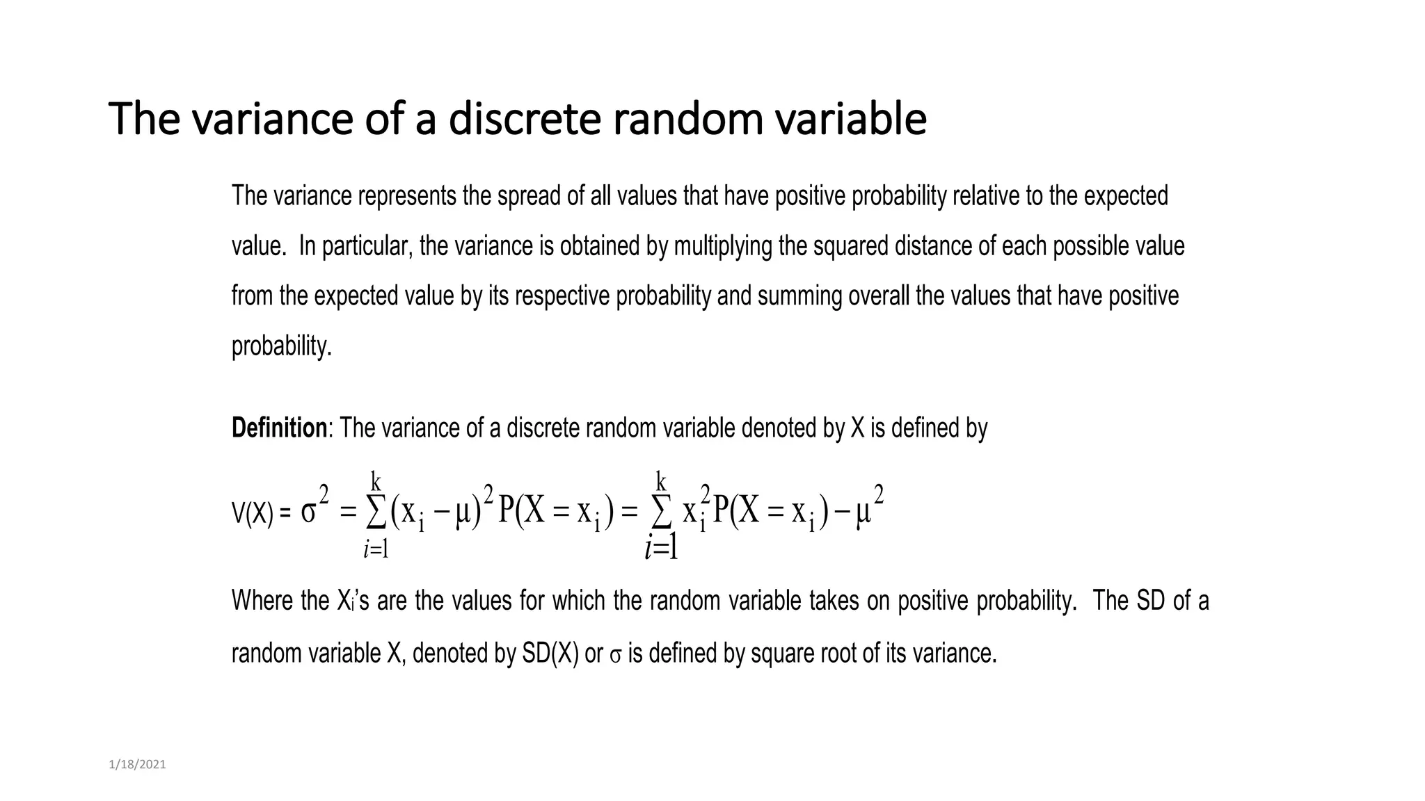 The variance of a discrete random variable
The variance represents the spread of all values that have positive probability relative to the expected
value. In particular, the variance is obtained by multiplying the squared distance of each possible value
from the expected value by its respective probability and summing overall the values that have positive
probability.
Definition: The variance of a discrete random variable denoted by X is defined by
V(X) =  








k
1
k 2
i
2
i
i
2
i
2
1
μ
)
x
P(X
x
)
x
P(X
)
μ
x
(
σ
i i
Where the Xi’s are the values for which the random variable takes on positive probability. The SD of a
random variable X, denoted by SD(X) or  is defined by square root of its variance.
1/18/2021
 