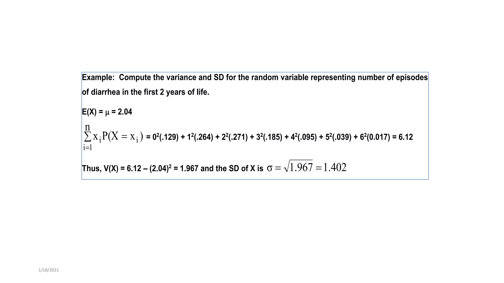 Example: Compute the variance and SD for the random variable representing number of episodes
of diarrhea in the first 2 years of life.
E(X) =  = 2.04
)
x
P(X
n
x i
1
i
i 


= 02
(.129) + 12
(.264) + 22
(.271) + 32
(.185) + 42
(.095) + 52
(.039) + 62
(0.017) = 6.12
Thus, V(X) = 6.12 – (2.04)2
= 1.967 and the SD of X is 1.402
1.967
σ 

1/18/2021
 