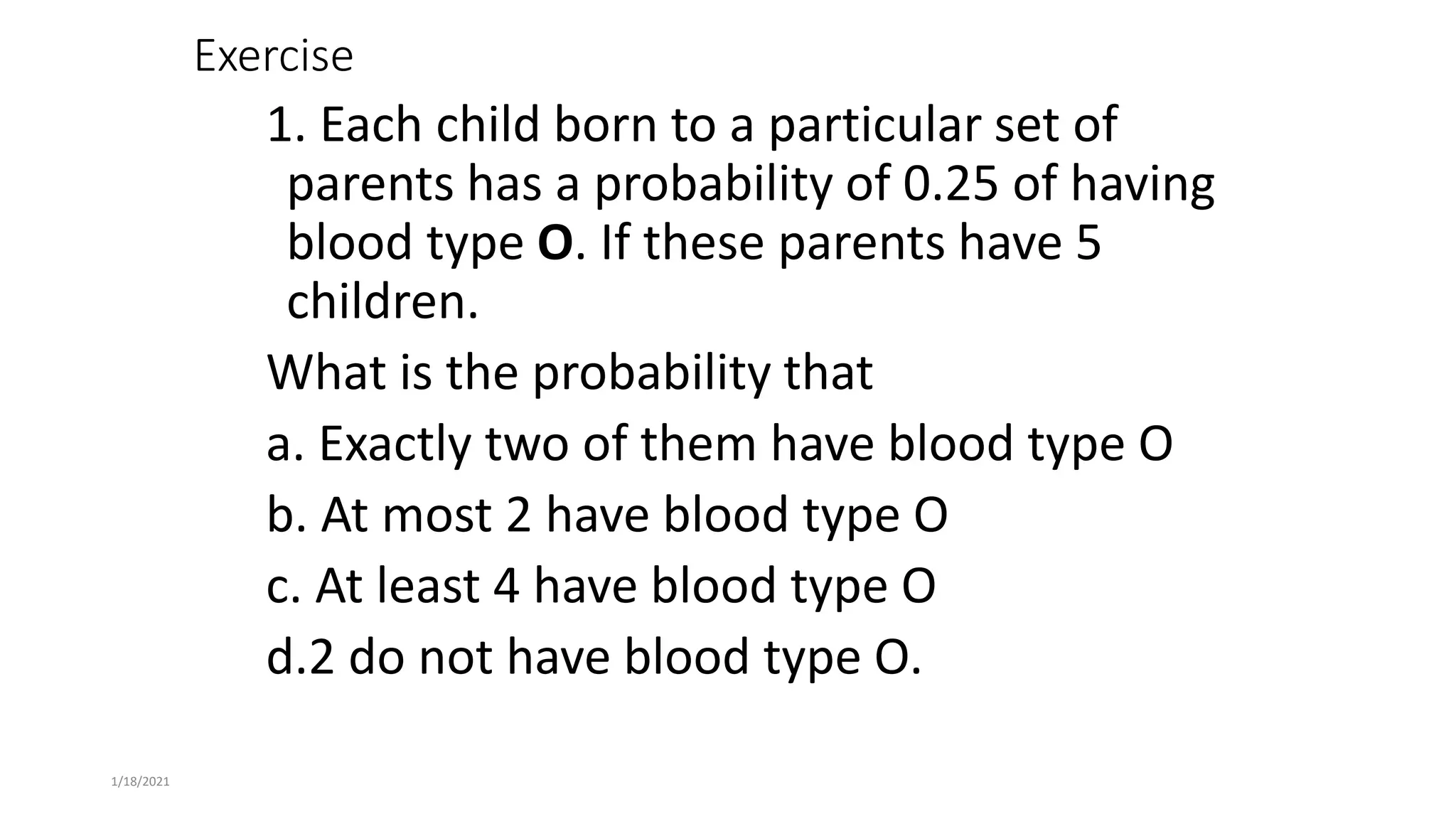 1/18/2021
Exercise
1. Each child born to a particular set of
parents has a probability of 0.25 of having
blood type O. If these parents have 5
children.
What is the probability that
a. Exactly two of them have blood type O
b. At most 2 have blood type O
c. At least 4 have blood type O
d.2 do not have blood type O.
 