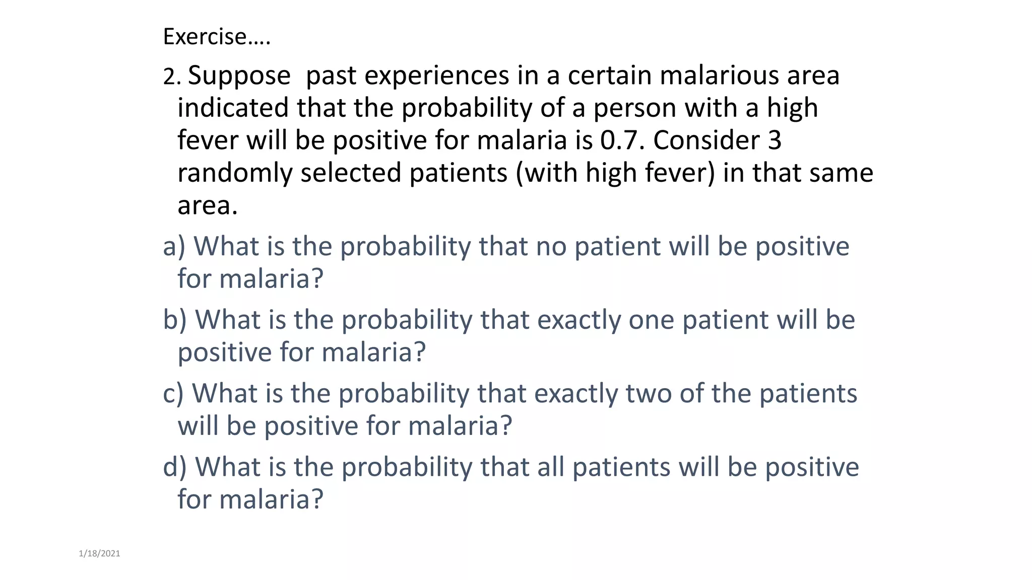 Exercise….
2. Suppose past experiences in a certain malarious area
indicated that the probability of a person with a high
fever will be positive for malaria is 0.7. Consider 3
randomly selected patients (with high fever) in that same
area.
a) What is the probability that no patient will be positive
for malaria?
b) What is the probability that exactly one patient will be
positive for malaria?
c) What is the probability that exactly two of the patients
will be positive for malaria?
d) What is the probability that all patients will be positive
for malaria?
1/18/2021
 