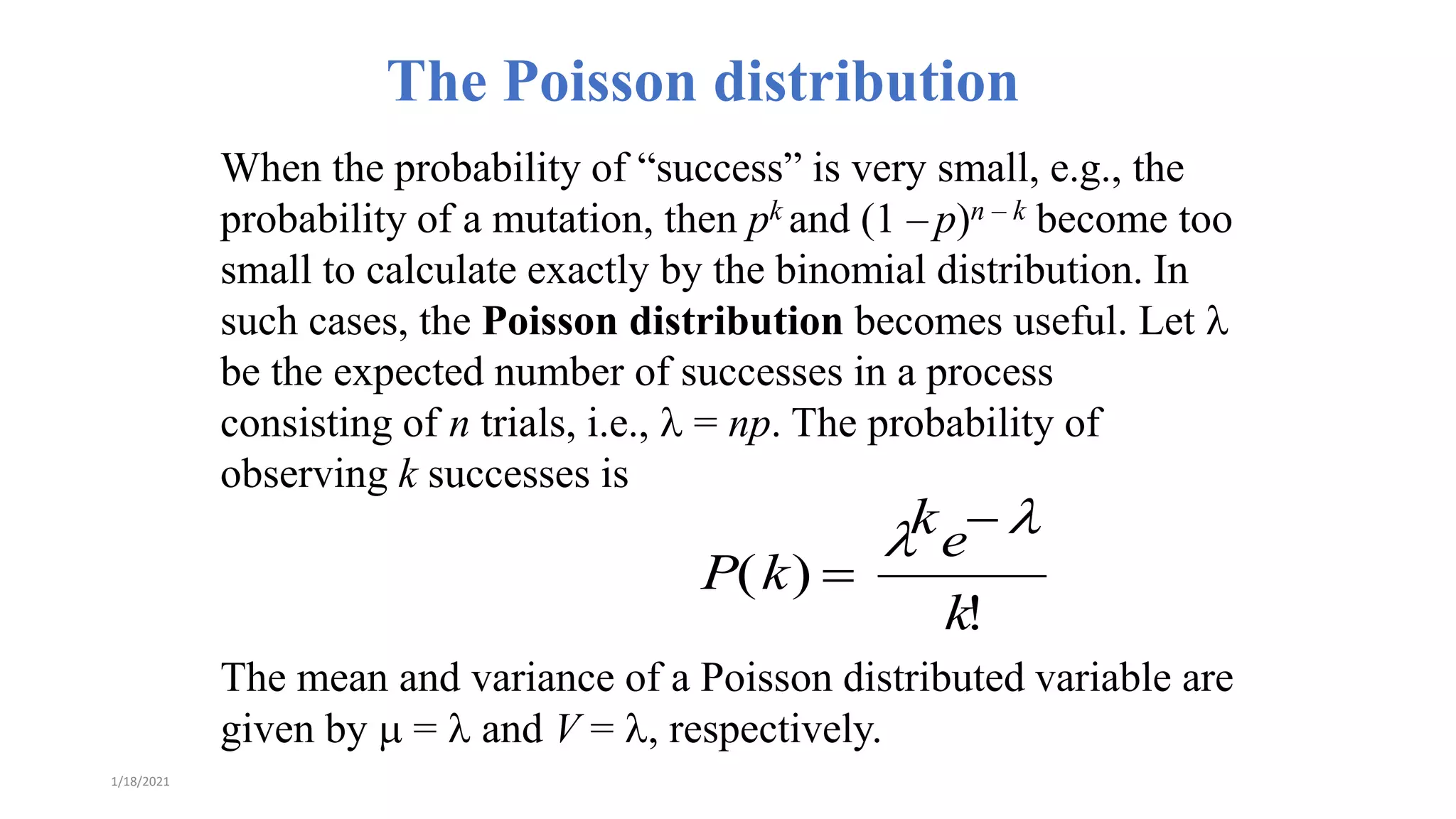 The Poisson distribution
When the probability of “success” is very small, e.g., the
probability of a mutation, then pk and (1 – p)n – k become too
small to calculate exactly by the binomial distribution. In
such cases, the Poisson distribution becomes useful. Let l
be the expected number of successes in a process
consisting of n trials, i.e., l = np. The probability of
observing k successes is
The mean and variance of a Poisson distributed variable are
given by  = l and V = l, respectively.
P(k) 
lke l
k!
1/18/2021
 