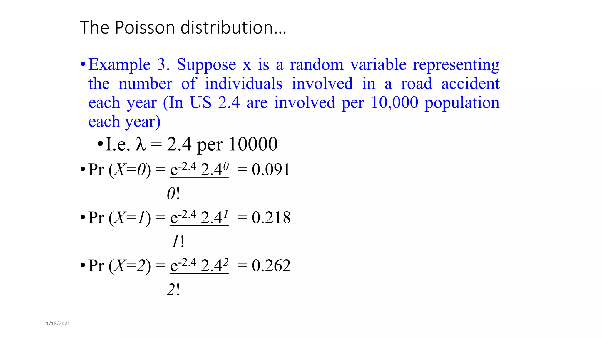 1/18/2021
The Poisson distribution…
•Example 3. Suppose x is a random variable representing
the number of individuals involved in a road accident
each year (In US 2.4 are involved per 10,000 population
each year)
•I.e. λ = 2.4 per 10000
•Pr (X=0) = e-2.4 2.40 = 0.091
0!
•Pr (X=1) = e-2.4 2.41 = 0.218
1!
•Pr (X=2) = e-2.4 2.42 = 0.262
2!
 